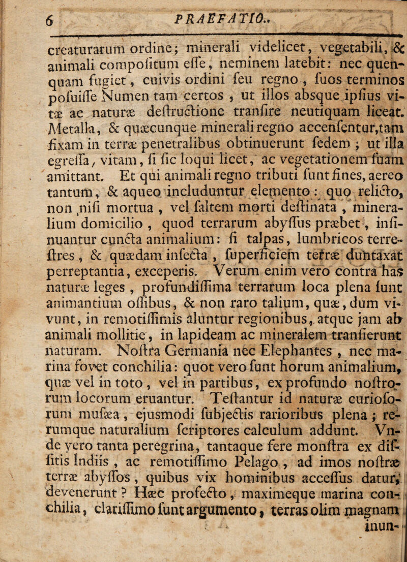 creaturarum ordine; minerali videlicet, vegetabili, & animali com poli tum dTe, neminem latebit: nec quen- quam fugiet, cuivis ordini feu regno , fuos terminos pofuiife Numen tam certos , ut illos absque ipfius vi¬ ra ac natura; deftructione tranlire neutiquam liceat. Metalla, & quaecunque minerali regno accenfentur.tam fixam in terrae penetralibus obtinuerunt fedem ; ut illa egreifa, vitam, li fic loqui licet, ac vegetationem fuam amittant. Et qui animali regno tributi funt fines, aereo tantum, & aqueo includuntur elemento : quo relicto, non nifi mortua , vel laltem morti defiinata , minera¬ lium domicilio , quod terrarum abyffus praebet , infi- nuantur euntia animalium: fi talpas, lumbricos terre- flres, & quaedam infecta , fuperficiem tefrae duntaxat perreptantia, exceperis. Verum enim vero contra has natura- leges , profundifiima terrarum loca plena lunt animantium ollibus, & non raro talium, quae,dum vi¬ vunt, in remotifiimis aluntur regionibus,, atque jam ab animali mollitie , in lapideam ac mineralem tranfierunt naturam. Noltra Germania nec Elephantes , nec ma¬ rina fovet conchilia: quot vero funt horum animalium» quae vel in toto, vel in partibus, ex profundo nollro- rum locorum eruantur. Teftantur id naturae curiofo- rum mufaea, ejusmodi fubjectis rarioribus plena; re¬ rumque naturalium feriptores calculum addunt. Vn- de yero tanta peregrina, tantaque fere monltra ex dif- fitis Indiis , ac remotiffimo Pelago , ad imos noftra terra abylfos, quibus vix hominibus acceflus datur,' devenerunt ? Haec profeflo, maximeque marina con¬ chilia, clarifluno funt argumento, terras olim magnam inun-•