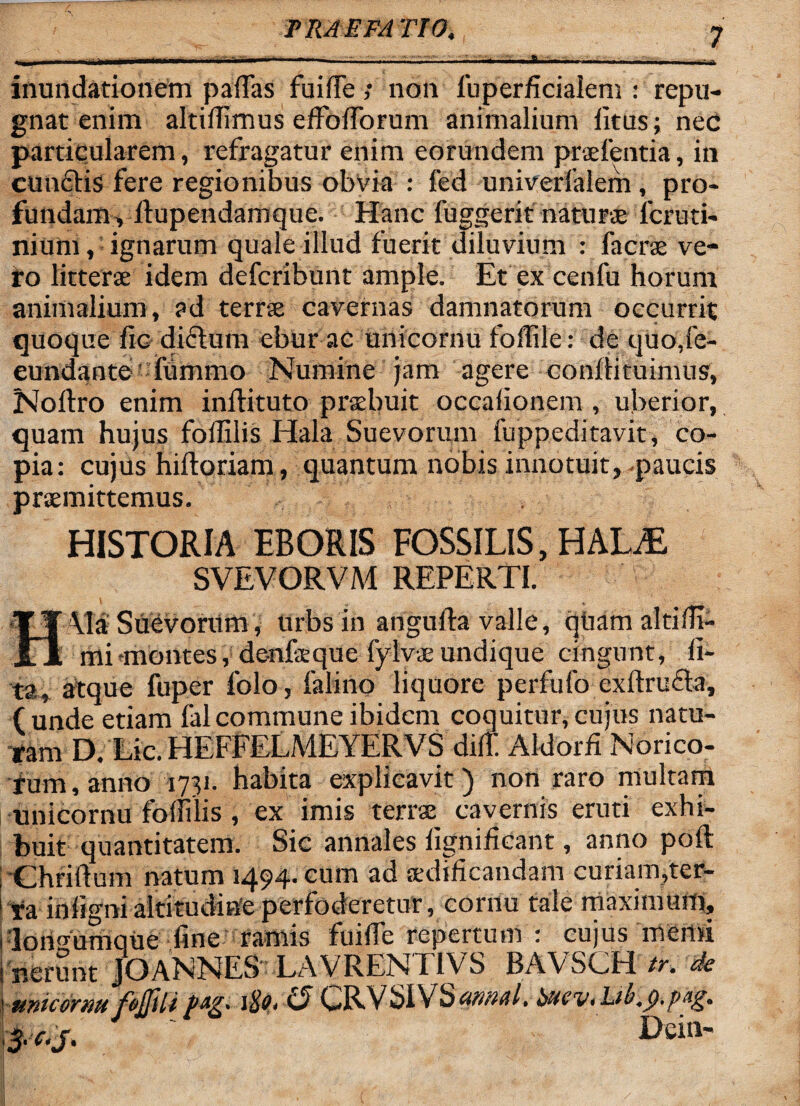 inundationem pallas fuifTe ; non fuperficialem : repu¬ gnat enim altiilimus effolforum animalium litus; nec particularem, refragatur enim eorundem prcefentia, in cunelis fere regionibus obvia : fed univerlalem , pro¬ fundam, Itupendamquc. Hanc fuggerit naturte 1'cruti- nium, ignarum quale illud fuerit diluvium : lacrse ve¬ ro litterae idem deferibunt ample. Et ex cenfu horum animalium, ?d terrse cavernas damnatorum occurrit quoque lic diflutn ebur ac unicornu foffile: de quo,fe¬ cundante lummo Numine jam agere conliituimus, Nollro enim inllituto prtebuit occaiionem , uberior, quam hujus folfilis Hala Suevorum fuppeditavit, co¬ pia : cujus hiftoriam, quantum nobis innotuit, -paucis praemittemus. HISTORIA EBORIS FOSSILIS, HALiE SVEVORVM REPERTI. I * Ala Suevorum , urbs in angudra valle, quam altidj- __mi 'montes, de-nfeque fylvae undique cingunt, li¬ ta, atque fuper folo, falino liquore perfufo exftruda, (unde etiam falcommune ibidem coquitur, cujus natu¬ ram D. Lic. HEFFELMEYERVS dilt Aldorii Norico¬ rum, anno 1731. habita explicavit) non raro multam unicornu foffilis, ex imis terrae cavernis eruti exhi¬ buit quantitatem. Sic annales lignihcant, anno poft Chriftum natum 1494. cum ad aedificandam curiam,ter- ra inligni altitudine perfoderetur, cornu tale maximum, 'lortgumque fine ramis fuifie repertum : cujus memi nerunt JOANNES LAVRENI1VS BAVSGH tr. de ftnicermfojfiU-C?GRVSIVSannui. bHtVihb.p.ftig. 3. c.j. ' l>ein-