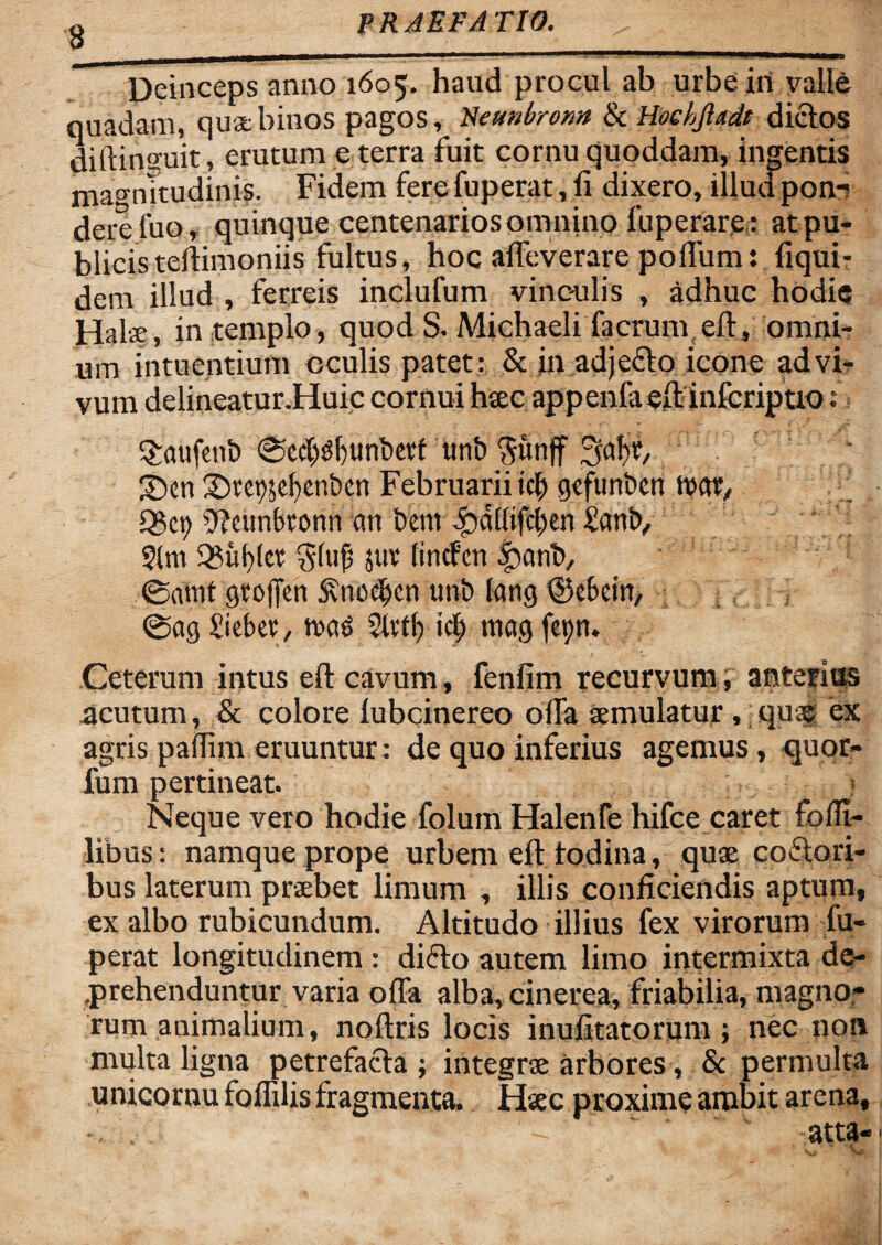 Deinceps anno 1605. haud procul ab urbe iri valle quadam, qua binos pagos, Aeunbronn & Hochjladt dictos diftinguit , erutum e terra fuit cornu quoddam, ingentis magnitudinis. Fidem fere fuperat, fi dixero, illud pon¬ dere luo, quinque centenarios omnino fuperare: at pu¬ blicis teitimoniis fultus, hoc affeverare polfum: fiqui- dem illud , ferreis inclufum vinculis , adhuc hodie Hala, in templo, quod S. Michaeli facrum elt, omni¬ um intuentium oculis patet : & in adjecto icone ad vi¬ vum delineatur.Huic cornui haec appenfa elt inferiptio: ^raufent) ®cd)s?f)iinL)etf unb $unff ejabt, ' 2)cn 3)tci)$ebeni)cn Februarii ici) geftmfcen ttat, Q$ct) D?eunbronn an i)em i}dl(ifcl;en Statity §|m 3?uf)(et gltifj juv (incfcnSbanb, @amt gtofjcn SvnocJfcn tmt> lang ©ebein, @ag £iebet, tvas 2ltff) icf) mag feiyn. Ceterum intus elt cavum, fenfim recurvum, anterius acutum, & colore fubcinereo offa aemulatur, quae ex agris pallim eruuntur: de quo inferius agemus, quor- fum pertineat. y Neque vero hodie folum Halenfe hifce caret fofii- libus: namque prope urbem eft fodina,- quae coftori- bus laterum praebet limum , illis conficiendis aptum, ex albo rubicundum. Altitudo illius fex virorum fu¬ perat longitudinem: dicto autem limo intermixta de¬ prehenduntur varia offa alba, cinerea, friabilia, magno¬ rum animalium, noftris locis inufitatorum ; nec non multa ligna petrefacta ; integrae arbores, & permulta unicornu foflilis fragmenta. Haec proxime ambit arena, 'A ' atta-