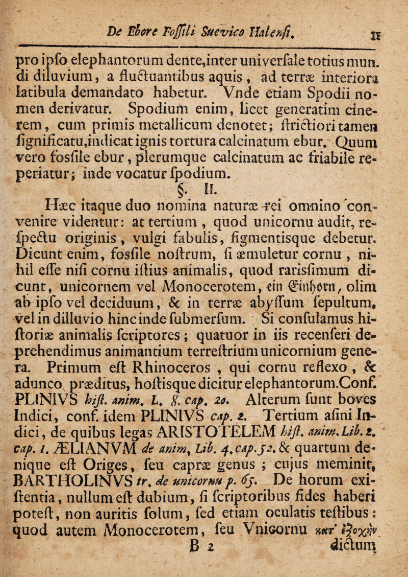 / De Elere Fojjtli Sucvko Ilalenfi, pro ipfo elephantorum dente,inter univerfale totius mun. di diluvium, a flu&uanrihus aquis , ad terrae interiora latibula demandato habetur. Vnde etiam Spodii no¬ men derivatur. Spodium enim, licet generarim cine¬ rem, cum primis metallicum denotet; fmcriori tamen figniflcatujndicat ignis tortura calcinatum ebur. Quum vero fosfile ebur, plerumque calcinatum ac friabile re¬ pedatur ; inde vocatur fpodium. §. If. Haec itaque duo nomina naturae-rei omnino'con¬ venire videntur: at tertium, quod unicornu audit, re- fpeftu originis, vulgi fabulis, figmentisque debetur. Dicunt enim, fosfile noftrum, ii aemuletur cornu , ni¬ hil eiTe niii cornu illius animalis, quod raris,fimum di¬ cunt, unicornem vel Monocerotem, cin ©nfyorn, olini ab ipfo vel deciduum, & in terra; abyflum fepultum, vel in dilkivio hinc inde fubmerfum. Si confulamus hi- ftoriae animalis fcriptores; quatuor in iis recenferi de¬ prehendimus animantium terreilrium unicornium gene¬ ra. Primum eft Rhinoceros , qui cornu reflexo , & adunco praeditus, hoftisque dicitur elephantorum.Conf. PLiNIVS hijl. wim., L, g. cap. 20. Alterum funt boves Indici, conf idem PLINIVS cap. z. Tertium afini In¬ dici, de quibus legas ARISTOTELEM hijl. anim.Lib.z. cap. /. ASLIANVM de animy Lib. 4. c<tp.j2. & quartum de¬ nique eil Origes, feu caprae genus ; cujus meminit, BARTHOLINVS tr. de micorm p. <fj. De horum exi- frentia, nullum eft dubium, fi fcriptoribus fides haberi poteft, non auritis folum, fed etiam oculatis teftibus: quod autem Monocerotem, feu Vnioornu x«r'fyxnv B 2 di&un*