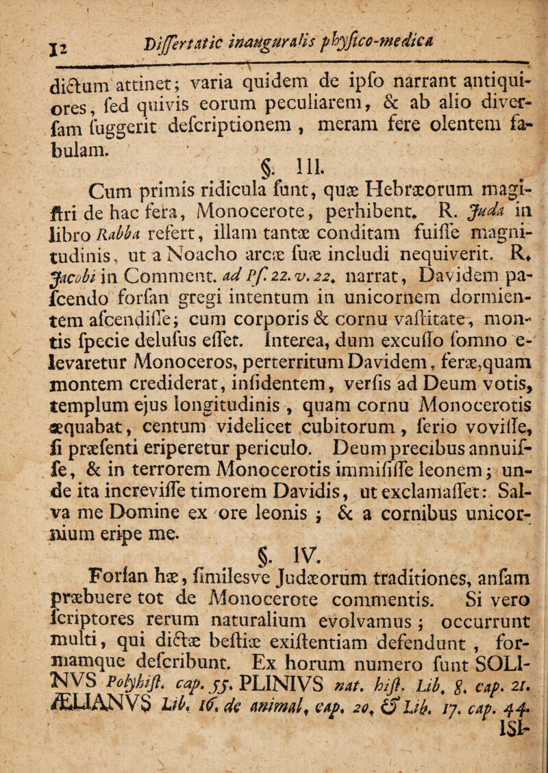 ■\ j2 Dijfertatic inaugur^is phyfico-medkA diftum attinet; varia quidem de ipfo narrant antiqui¬ ores, fed quivis eorum peculiarem, & ab alio diver- fam fuggerit defcriptionem , meram fere olentem fa¬ bulam. ■ §. 111. Cum primis ridicula funt, quae Hebraeorum magi- ftri de hac fera, Monocerote, perhibent. R. Juda in libro Rabba refert, illam tantae conditam fuifie magni¬ tudinis , ut a Noacho arc;e fuae includi nequiverit. R, jAcobi in Comment. adPf. 22. v.22. narrat, Davidem pa- fcendo forfan gregi intentum in unicornem dormien¬ tem afcendifle; cum corporis & cornu vaflitate, mon¬ tis fpecie delufus e liet. Interea, dum excudo fomno e- levaretur Monoceros, perterritum Davidem, ferae,quam montem crediderat, inddentem, verlis ad Deum votis, templum ejus longitudinis , quam cornu Monocerotis aequabat, centum videlicet cubitorum, ferio voville, ii praefenti eriperetur periculo. Deum precibus annuif- fe, & in terrorem Monocerotis immifide leonem; un¬ de ita increvide timorem Davidis, ut exclamadet: Sal¬ va me Domine ex ore leonis ; I & a cornibus unicor¬ nium eripe me. §. IV. Forfan hae, fimilesve Judaeorum traditiones, anfarn praebuere tot de Monocerote commentis. Si vero fcriptores rerum naturalium evolvamus; occurrunt multi, qui diftae beftiae exiftentiam defendunt , for¬ mamque defcribunt. Ex horum numero funt SQL1- NVS Polyhift. cap. jj. PLINIVS nat. hijl. Ltb. g. cap. 21. ^UANVS Lib, ttf, de animal, eap. 2«, iS hb. /7. cap. 44. ISI-