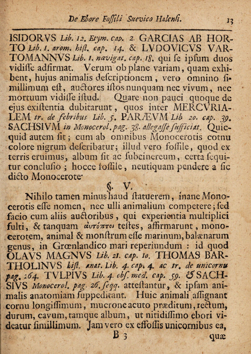 De Eu ore Eafjtli Suevtco Haknfl. 1SIDORVS Lib. 12. Etyrn. cap. 2. GARCIAS AB HOR¬ TO Lib. /. arom. hift. cap. 14. & LVDOVICVS VAR- TOMANNVS Lib. 1. navigat, cap. /§. qui fe ipfum duos vidiffe adfirmat. Verum ob plane variam, quam exhi¬ bent, hujus animalis defcriptionem , vero omnino fi- millimum eft, auclores iftos nunquam nec vivum, nec mortuum vidiffe iftud. Quare non pauci quoque de ejus exiftentia dubitarunt, quos inter MERCVRIA- LEM tr. de febribus Lib. j. PARvE VM Lib 20. cap. pp, SACHSIVM in Monocerol.pag. g$. allegajfefufficiat. Quic- quid autem fit; cum ab omnibus Monocerotis eotnu colore nigrum defcribatur; illud vero foffile, quod ex terris eruimus, album fit ac lubcinereum, certa fequi- tur conclufio ; hocce loffiie, neutiquam pendere a fic didlo Monocerote' §. V. ' Nihilo tamen minus haud ftatuerem, inane Mono¬ cerotis effe nomen, nec ulli animalium competere;led facio cum aliis auftoribus , qui experientia multiplici fulti, & tanquam cIvtotitci telles, affirmarunt, mono¬ cerotem, animal & monftrumeffe marinum, balenarum genus, in Grcenlandico mari reperiundum : id quod OLAVS MAGNVS Lib. 21. cap. 10. THOMA9 BAR- THOLINVS kift. anat.Lib. 4. cap. 4. ac tr. de unicornu fag. 164. TVLPIVS Lib. 4. vbf med. cap. pp. cS SACH- S1VS Monoccrol. pag. 26,feqq. atteftantur, & ipfam ani¬ malis anatomiam fuppeditant. Huic animali affignant l cornu longiffimum, mucrone acuto praeditum, re&um, i durum, cavum,tamque album, ut nitidiffimo ebori vi- ) deatur iimillimum. Jam vero ex effolfis unicornibus ea, j B 3 quse