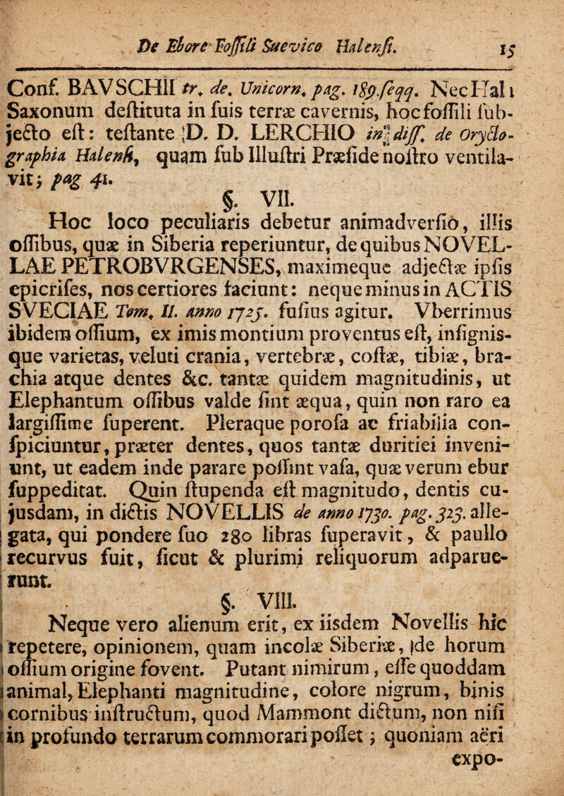 De EhareEojjili Suevica YLdenfi. 15- * . nrtM—rrT*-->« n~ —r— TT.-I - I .- Conf. BAVSCH1I tr. de. Unicom, pag. lfy.fiqq. Kecl fall Saxonum deftituta in fuis terrae cavernis, hocfoflili iub- je£lo eft: teftante |D. D. LERCHIO in\diff. de Oryclo- graphia Halenfr, quam fub Illuftri Praeiide noftro ventila¬ vit; Pag 41. §. VII. # ' - Hoc loco peculiaris debetur animadverfio, illis oflibus, quae in Siberia reperiuntur, de quibus NOVEL¬ LAE PETROBVRGENSES, maximeque adjeftae iplis epicrifes, nos certiores faciant: neque minus in ACTIS SVECIAE Tom. II. anno ij2j. fufius agitur. Vberrimus ibidem oilium, ex imis montium proventus eft, infignis- que varietas, v,elusi crania, vertebrae, coftae, tibiae, bra¬ chia atque dentes &c. tantae quidem magnitudinis, ut Elephantum oflibus valde jfint aequa, quin non raro ea iargifltme fuperent. Pleraque porofa ac friabiiia con- fpiciuntur, praeter dentes, quos tantae duritiei inveni¬ unt, ut eadem inde parare poflint vafa, quae verum ebur fuppeditat. Quin ftupenda eft magnitudo, dentis cu- jusdam, in diftis NOVELLIS de armo iygo. pag. yiy. alle¬ gata, qui pondere fuo 280 libras fuperavit, & paullo recurvus fuit, ftcut & plurimi reliquorum adparue- f unt. §. VI1J. Neque vero alienum erit, ex iisdem Novellis hic 1 repetere, opinionem, quam incolae Siberiae, jde horum t oflium origine fovent. Putant nimirum, efle quoddam 1 animal,Elephanti magnitudine, colore nigrum, binis > cornibus inftruflum, quod Mammont diftum, non nili i| in profundo terrarum commorari pollet; quoniam aeri J - ■ expo-