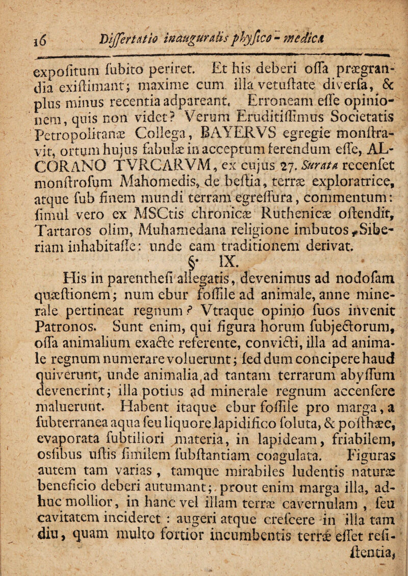 expolitum fubito periret. Et his deberi offa praegran¬ dia exidimant; maxime eum illa vetuftate diverfa, & plus minus recentia adpareant. Erroneam effe opinio¬ nem, quis non videt? 'Verum Eruditiffimus Societatis ■ Petropolitahae Collega, BAYERVS egregie monffra- vit, ortum hujus fabulae in acceptum ferendum effe, AL¬ GOR ANO TVRCARVM, ex cujus 27. Suratu recenfet monftrofum Mahomedis, de heftia, terrae exploratrice, atque fub finem mundi terram egreffura, commentum: (initii vero ex MSCtis chronicae Ruthenicae offendit, Tartaros olim, Aluhamedana religione imbutos, Sibe- riam inhabitaffe: unde eam traditionem derivat. ' ■ §• IX. His in parenthefi allegatis, devenimus ad nodofam qiyeftionem; nam ebur foflile ad animale, anne mine¬ rale pertineat regnum ? Vtraque opinio fuos invenit Patronos. Sunt enim, qui figura horum fubjedtorum, offa animalium exacte referente, convicii, illa ad anima¬ le regnum numerare voluerunt; fed dum concipere haud quiverunt, unde animalia,ad tantam terrarum abyffum devenerint; illa potius <jd minerale regnum accenfere maluerunt. Habent itaque ebur foffiie pro marga, a fubterranea aqua feu liquore lapidifico foluta, & pofthaec, evaporata fubtiliori materia, in lapideam, friabilem, oslibus uftis fimflem lubftantiam coagulata. Figuras autem tam varias , tamque mirabiles ludentis naturae beneficio deberi autumant;, prout enim marga illa, ad¬ huc mollior, in hanc vel illam terra: cavernulam , feu cavitatem incideret : augeri atque crefcere In ilia tam diu, quam multo fortior incumbentis terrae effet reii- ■ > ■ dentia.