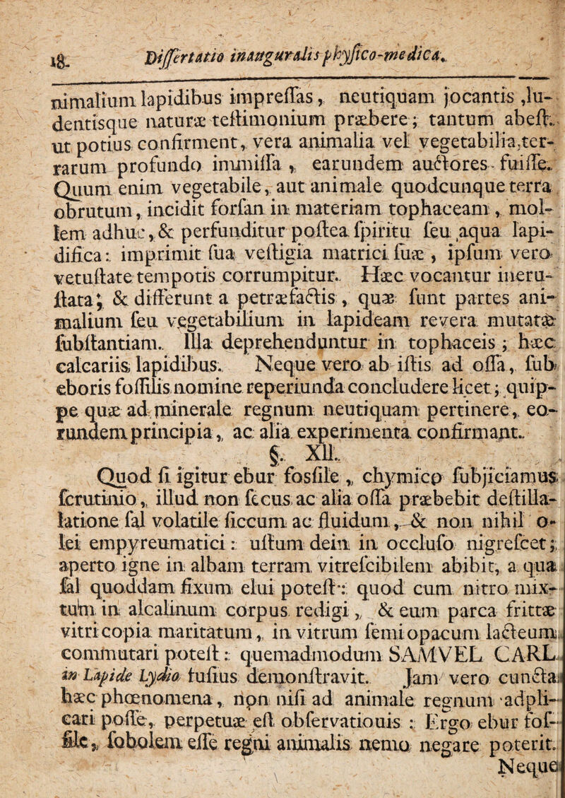 'N 18- Dijfertam inxtegurdis pkyfico-medica, 7 nimalium lapidibus impreflas, neutiquam jocantis ,lu- dentisque natura: tellimonium praebere; tantum abdi.. nt potius confirment, vera animalia vel vegetabilia.ter¬ rarum profundo inunifla , earundem auctores fudfle. Quum enim vegetabile , aut animale quodcunque terta obrutum, incidit forfan in materiam tophaceam, mol¬ lem adhuc,& perfunditur poflealpiritu feu aqua lapi- dificaimprimit fua veltigia matrici fine, ipfum vera vetufiate tempotis corrumpitur.. Haec vocantur ineru- fiata& differunt a petraeiaclis , quae funt partes ani- malium feu vegetabilium in lapideam revera mutati fubllantiam. Illa deprehenduntur in tophaceis ; haec; calcariis lapidibus., Neque vero ab illis ad offa, fub eboris foflilis nomine reperiunda concludere licet; quip¬ pe quae ad rninerale regnum neutiquam pertinere ,, eo¬ rundem principia,, ac alia experimenta confirmant- f. X1L Quod fi igitur ebur fosfile „ chymicp fubjiciamus fcrutinio,, illud non fecus;ac alia offa praebebit deltilla- latione fal volatile liceam ac fluidum „ & non nihil o- lei empyreumatici: ullum dein in oeclufo nigrefcet aperto igne in albam terram, vitrefcibilem abibit, a qua Jal quoddam fixum elui potefl-: quod cum nitro mix- tum in alcalinum corpus redigi „ & eum parca frittae vitri copia maritatum,, in vitrum femi opacum lafteum. commutari poteil:: quemadmodum SAA1VEL CARL. in Lapide Lydia tufius demonllravit. Jam vero cunela haec phaenomena,, ripn nili ad animale regn um ad pli¬ cari polle, perpetuae efi obfervatiouis : Ergo ebur fof- file,, foholem effe regni animalis nemo negare poterit. Neque