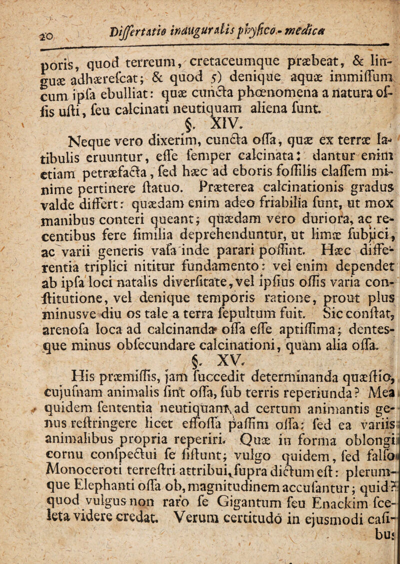 ao vf Differtam inauguratis phy fico- medica 1 _ ■ — ■■ ■ ■■■ — - - 4 ■ — - poris, quod terreum, cretaceumque prsebeat, & lin¬ guae adhxrefcat; 8c quod 5) denique aquae immilfum cum ipfa ebulliat: quae cuncta pbcenomena a natura of¬ fis ulti, leu calcinati neutiquam aliena funt. xiv. Neque vero dixerim, cun£ta offa, quae ex terrae la¬ tibulis eruuntur, effe femper calcinata: dantur enim etiam petraefacta, fed haec ad eboris foffilis clalfem mi¬ nime pertinere itatuo. Praeterea calcinationis gradus valde differt: quaedam enim adeo friabilia funt, ut mox inanibus conteri queant; quaedam vero duriora, ac re¬ centibus fere fimilia deprehenduntur, ut limae fubjici, ac varii generis vafa inde parari p offuit. Haec diffe1- rentia triplici nititur fundamento ; vel enim dependet ab ipfa loci natalis diverfitate, vel ipfius offis varia con- ffitutione, vel denique temporis ratione, prout plus minusve diu os tale a terra fepultum fuit. Sic conflat, arenofa loca ad calcinanda* offa effe aptiffima; dentes¬ que minus obfecundare ealcinationi, quam alia offa. §. xv. ^ His praemiffis, jam fuccedit determinanda quaeflio, cujufnam animalis firft offa, fub terris reperiunda? Mea quidem fententia neutiquamyad certum animantis ge¬ nus reftringere licet effoffa paffim offa: fed ea variis animalibus propria reperiri. Qux in forma oblongii cornu confpeclui fe fiftunt; vulgo quidem, fed falfo» Monoceroti terreflri attribui,fupra diclum eft: plerum¬ que Elephanti offa ob, magnitudinem accidantur; quid? quod vulgus non raro fe Gigantum feu Enackim fce- leta. videre credat. Verum certitudo in ejusmodi cafi- - bu«
