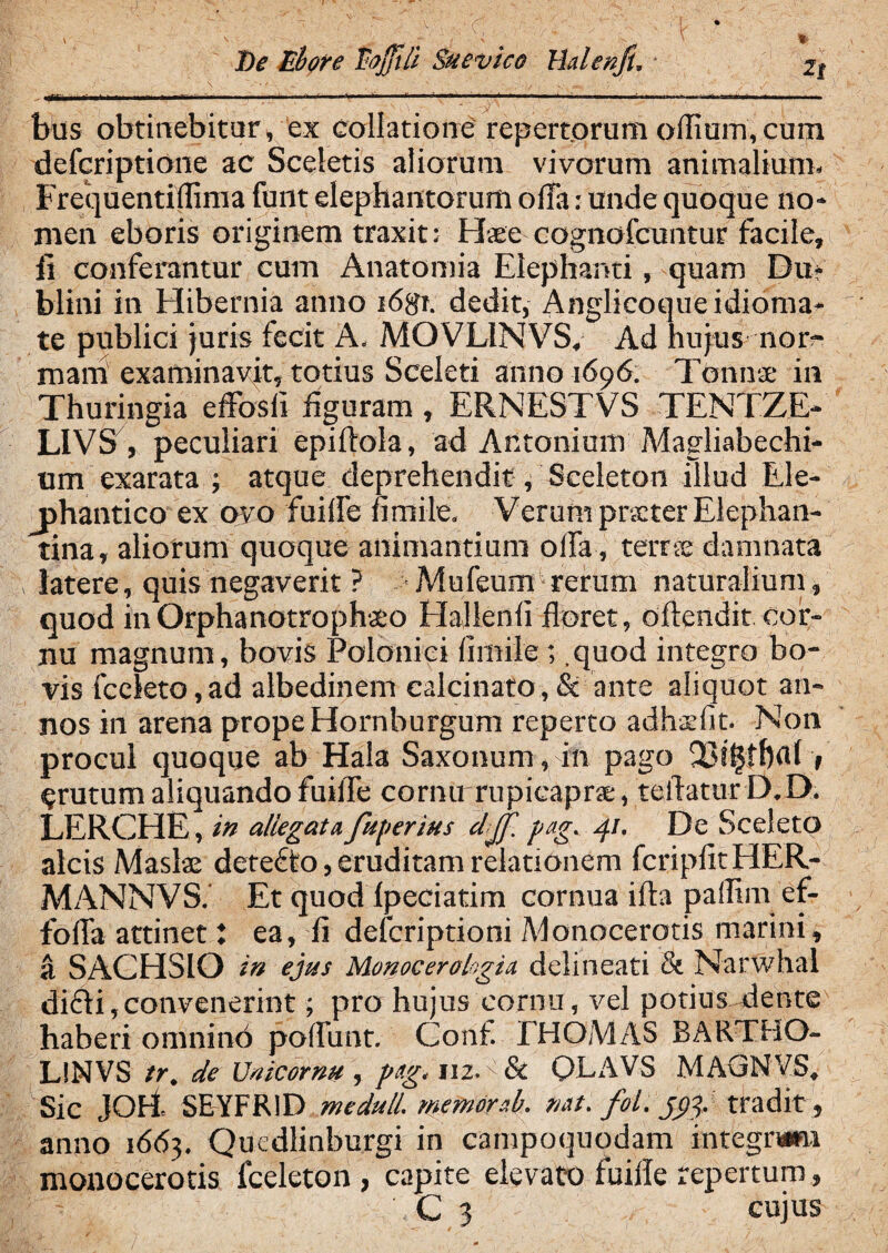 De libor e lojjili Suevico Hdenfu * 2| \ ^ -«' • . ; • . / . .-N ; 7 ■ ’ ; v/ ’ - rr*’*~~.- V— ■•r'- \ ‘ ^ ^ VT’'~ V ^ ~ ^ ' \ i 'a. ' ■ bus obtinebitur, ex collatione repertorum olfiam,cum defcriptione ac Sceletis aliorum vivorum animalium. Frequentiflima funt elephantorum offa: unde quoque no¬ men eboris originem traxit: Haee cognofcuntur facile, fi conferantur cum Anatomia Elephanti, quam Du> blini in Elibernia anno i6gf. dedit, Anglicoqueidioma- te publici juris fecit A. MOVL1NVS, Ad hujus nor¬ mam examinavit, totius Sceleti anno 1696. TCnnse in Thuringia effosfi figuram , ERNESTVS TENTZE- LIVS, peculiari epiffola, ad Antonium Magliabechi- um exarata •, atque deprehendit, Sceleton illud Ele- j>hantico ex ovo fuiffe fimile. Verum prxter Elephan¬ tina, aliorum quoque animantium offa, terrse damnata latere, quis negaverit ? Mufeunr*rerum naturalium, quod in Orphanotrophio Hallenfi floret, offendit cor¬ nu magnum, bovis Polonici fimile; .quod integro bo¬ vis fceleto,ad albedinem calcinato,& ante aliquot an¬ nos in arena prope Hornburgum reperto adhsfit. Non procul quoque ab Hala Saxonum, in pago §rutum aliquando fuiffe cornu rupicaprae, teffatur D.D. LERCHE, in allegata fugeritis djf. pag. 41. De Sceleto alcis Maslae detecto, eruditam relationem fcripfitHER- MANNVS. Et quod Ipeciatim cornua ifta pallim ef- foffa attinet l ea, fi defcriptioni Monocerotis marini, & SACHSIO in ejus Monocerologia delineari & Narwhal didti,convenerint; pro hujus cornu, vel potius dente haberi omnino poffunt. Conf. EHOMAS BARTHO- L!NVS tr. de XJnicorm , pag. 112. & QLAVS MAGNVS. Sic JOH SEYFR1D medull. memor ab. nat. fol. jctg tradit, anno 1663. Qucdlinburgi in campoquodam integram monocerotis fceleton , capite elevato fuiffe repertum, - C 3 cujus