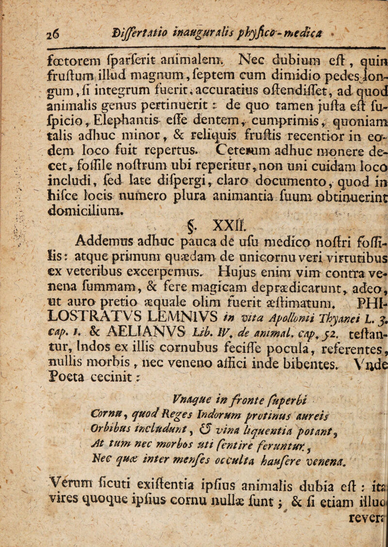 i6 hijfertatio inauguratis phyfico-medica i S . ' fectorem Ip affer it animalem. Nee dubiam eft, quin frullum illud magnum, feptem eum dimidio pedes lon¬ gum rli integrum fuerit*accuratius oftendilTet, ad quod animalis genus pertinueritde quo tamen jufla efl fu- fpicio,, Elephantis elTe dentem, cumprimis * quoniam talis adhuc minor, & reliquis fruftis recentior in eo- cdem loco fuit repertus. Cetetum adhuc monere de¬ cet, foffile nolfrum ubi reperkur,non uni cuidam loco includi, fed late difpergi, claro documento, quod in hifee locis numero plura animantia fuum obtinuerint domicilium. f. XXII Addemus adhuc pauca de ufu medico nollri foHi¬ lis : atque prunum quaedam de unieornu veri virtutibus cx veteribus excerpemus. Hujus enim vim contra ve¬ nena fummam, & fere magicam deprsedicanmt, adeo, ut auro pretio squale olim fuerit allimatum. PHI- LOSd RATVS LEMNIVS in Vita Apollonii Thyonei L. J, cap. i. & AELI AN VS Lib. IV, de animat, cap.pz. teftan- tur, Indos ex illis cornubus feciffe pocula, referentes, nullis morbis , nec veneno allici inde bibentes. Yijde Poeta cecinit : Vnaque in fronte fuperbi Cornu, quod Reges Indorum protinus aureis Orbibus includunt, (j vina liquentia potant, At tum nec morbos uti fentire feruntur,. Nec qux inter menfes occulta haufere venena. Verum heuti exiflentia ipHus animalis dubia efl; its vires tjuoijue ipiius cornu null<E funt & fi etiam illuc reven /'■