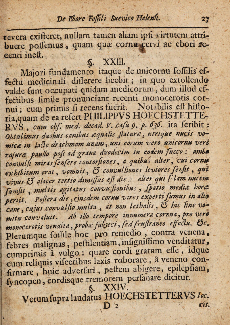 Del*bore Vojfili Suevico Halenfi. V? . , ■_ \jfl— r—. 1 ..~T 11 V 1 ^ 1 11,1 ' mm 1 l 1 1 1 —^^mmrnmm— revera exi fleret, nullam tamen aliam ipfi virtutem .attri¬ buere poiemus, quam ,qu« cornu^ervi ae ebori jb- eenti ineft. y ■ ~ , §. XXI11. Majori fundamento itaque dcunicornu foflilis ef¬ fectu medicinali diderere licebit; in .quo extollendo valde funt occupati quidam medicorum, dum illud ef- feflibus fimile pronunciant recenti monocerotis cor-, nui: cum primis ii recens fuerit. Notabilis eft hillo- ria.quam de ea refert PHILIPPVS HOFCHSTETTE- RVS , cum obf. mecl. dccad. V. cafu p, p. fjto. ita ieribit z Obtulimus duobus canibussqualis Jlaturs# utrique nucis vo— mkst m lahe drachmam unam, uni eorum vero unicornu veri rufans paullo pofi ad grana duodecim in eodem fucco; ambu conmlft miras finfere contarfiones, a quibus alter, cui comia exhibitum erat, vomuit , 15 convullmes leviores fe/fit, qui vivus iS alacer tertio dnnijfus e fi die : alter qui fiam nucem fumfit, multis agitatus convu fionihus , fipatso medis hor<& periit. Pofiera die, ejusdem cornu vires expertifiumus in alia cane, cujus convulfio multa , at non lethalis, c5 hic fine w- mitu convaluit. Ab illo tempore innumera cornua, pro vera monocerotis vendita ,probs fubjeci, fedfrufiraneo effectu. Qc. Plerumque foilile hoc pro remedio , contra venena» febres malignas, pedilentiam,miignidimo venditatur, cumprimis a vulgo: quare cordi gratum ede, ldque cum reliquis vifceribus laxis roborare , a veneno con¬ firmare , huic adverfari, pellem abigere, epnepliam» fyncopen, cordisquc tremorem perianare dicitur. Verum fupra laudatus HOECHSTETTERVS fac. D 2 «a
