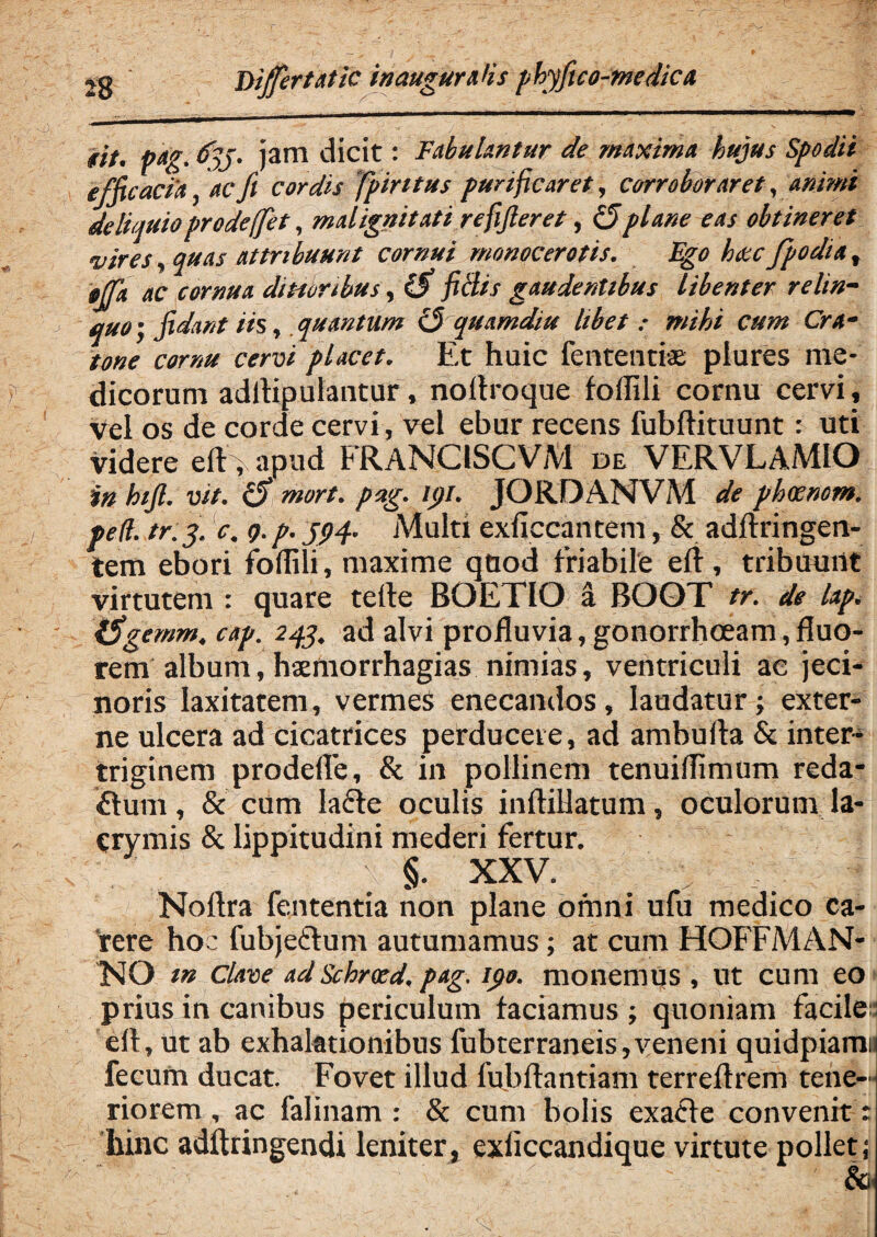 tff' pag% tfyj, jam dicit: Fabulantur de maxima hujus Spodii efficacia, ac fi cordis fpintus purificaret, corroboraret, animi deliquioprodefet, malignitati refifieret, (fiplane eas obtineret vires, quas attribuunt cornui monocerotis. Ego heccfpodia, gjfa ac cornua dtmrtbus, (fi fi Bis gaudentibus libenter relin¬ quo’, fidant iis, quantum 13 quamdiu libet : mihi cum Cra- tone cornu cervi placet. Et huic fententiae plures me¬ dicorum adllipulantur, nortroque fortili cornu cervi, Vel os de corde cervi, vel ebur recens fubftituunt: uti videre eft> apud FRANC1SCVM de VERVLAMIO in hifi. vit. (fi mort. pag. ipi. JORDANVM de phccnom. ped. tr.y. c. 9. p. 594. Multi exficcantem, & adftringen- tem ebori foffili, maxime quod friabile ert, tribuunt virtutem : quare terte BOETIO a BOOT tr. de lap. (figemm. cap. 244. ad alvi profluvia, gonorrhoeam, fluo¬ rem album, hsmorrhagias nimias, ventriculi ac jeci- noris laxitatem, vermes enecandos, laudatur; exter¬ ne ulcera ad cicatrices perducere, ad amburta & inter¬ triginem prodefle, & in pollinem tenuiffimum reda¬ ctum , & cum lafte oculis inftiUatum, oculorum la- ervmis & lippitudini mederi fertur. §. XXV. Noftra fententia non plane omni ufu medico ca¬ rere hoc lubjeclum autumamus; at cum HOFFMAN- NO m clave ad Schrxd. pag. ipo. monemus , ut cum eo prius in canibus periculum faciamus ; quoniam facile eft, ut ab exhalationibus fubterraneis,veneni quidpiamu fecum ducat. Fovet illud fubrtantiam terrertrem tene¬ riorem , ac falinam : & cum bolis exaCte convenit: hinc adftringendi leniter, exiiccandique virtute pollet;