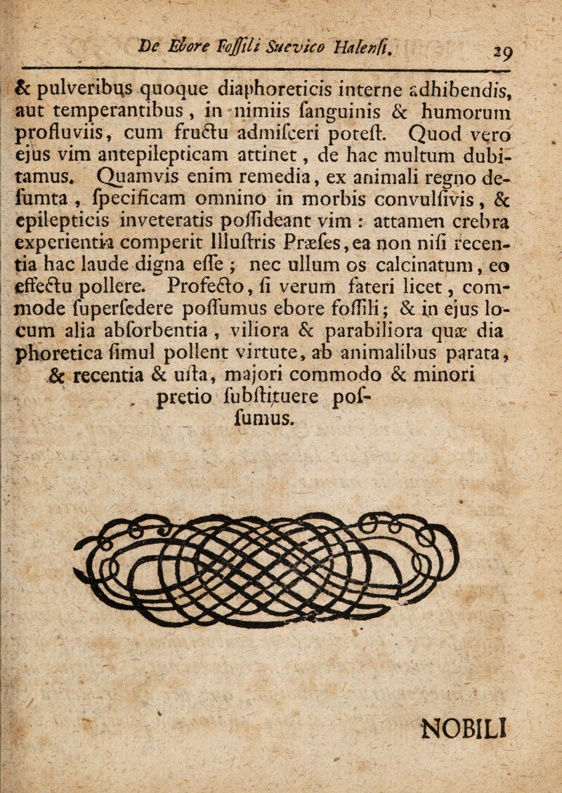 29 & pulveribus quoque diaphoreticis interne adhibendis, aut temperantibus, in nimiis fanguinis & humorum profluviis, cum fru£tu admifceri potefl:. Quod vero ejus vim antepilepticam attinet, de hac multum dubi¬ tamus. Quamvis enim remedia, ex animali regno dc- fumta , fpecificam omnino in morbis convulfivis, & epilepticis inveteratis poflideant vim : attamen crebra experientia comperit Illuflris Praefes,ea non nifi recen¬ tia hac laude digna efle ; nec ullum os calcinatum, eo effe&u pollere. Profeflo, fi verum fateri licet, com¬ mode fuperfedere poflumus ebore foflili; & in ejus lo¬ cum alia abforbentia, viliora & parabiliora quae dia phoretica fimul pollent virtute, ab animalibus parata, & recentia & urta, majori commodo & minori , pretio fubftituere pol¬ lum us. \ v NOBILI