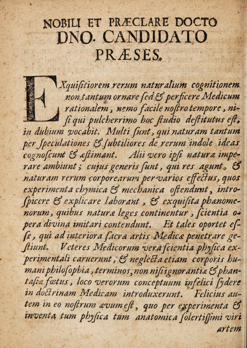 nobili et pmclare docto V HXquifitiorem rerum naturalium cognitionem non tantum ornare fed(fi perficere Medicum 1 rationalem > nemo facile nofiro tempore , ni- fi qui pulcherrimo hoc fiudio defiitutus e fi; in dubium pocabit. Multi fiunt, qui .naturam tantum per Jpeculationes (fiJubtijior es de rerum indole adeas cognoficunt 13' afiimant. Alii pero ipfi natura impe~ rare ambiunt; cujus generis funt, qui res agunt* (fi naturam rerum corporearum perparios effetius, quos experimenta chymica (fi mechanica ofiendunt, intro- fipicere (fi explicare laborant, (fi cxqmfita phanome- norum> quibus natura leges continentur, fidentia o* pera divina imitari contendunt. Et tales oportet efi- fe , qui ad interiora fiacra artis Medica penetrare ge- Jliunt. Vet eres Medicorum ver,afidentia phyfica ex- peri/nentali caruerunt > (fi neglecta etiam corporis hu- maniphilofiophia, terminos, non nifiign/orantia (fiphan- tafia fastus > loco verorum conceptuum infelici fidere in doBrinam Medicam introduxerunt. Felicius au¬ tem- in eo nofirum avume fi, quo per experimenta (fi inventa, tum phjfica tum anatomica folertijfimi viri artem