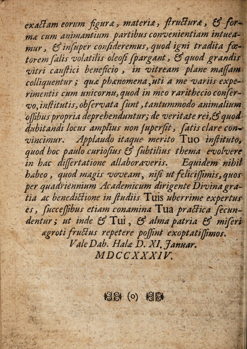exaBam eorum figura, materia > firuBura, (fi for- tn& cum animantium partibus convenientiam intuea¬ mur, (fi infuper confideremus, quod igni tradita fe¬ torem falis volatilis oleof fpargant, (fi quod grandis fiitri caufiici beneficio , in vitream plane maffam coi liquentur ; qua phanomena ,‘uti a me variis expe¬ rimentis cum unicornu, quod in meo rarithecio confer- voy ind itutis, obfervat a fiunt,tantummodo animalium opibus propria deprehenduntur; de veritate rei,(fiquod 'dubitandi locus amptius non juperfit, fiatis clare con¬ vincimur. Applaudo itaque- merito Tuo infiituto, quod hoc paulo curiofius (fi fiubtilius thema evolvere in hac differtatione allaboraveris. Equidem' nihil habeo , quod magis voveam, nifi ut felicijfimis,quos per quadriennium Academicum dirigente Divinagra- \ tia ac benediBione in fiudiis Tuis uberrime expertus es, fiuccefiibus etiam conamina Tua praBica fecun¬ dentur ; ut inde (fi Tui, (fi alma patria (fi mifieri agroti firuBus repetere pojfint exoptatijfimos. ValeDab. Hala D. XIt Januar, i MD C C XXX1F. ■ - . ■ • !•>- r