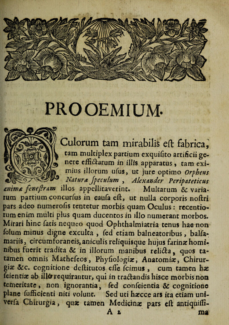 PROOEMIUM. Culorum tam mirabilis eft fabrica, cam multiplex partium exquifito artificii ge¬ nere effiftarum in illis apparatus, tam exi¬ mius illorum ufus, ut jure optimo Orpheus Natura [peculum , Alexander Peripateticus anima fenejlram illos appellitaverint. Multarum varia¬ rum partium concurfus in eaufa eft, ut nulla corporis noftri pars adeo numerofis tentetur morbis quam Oculus: rccentio- rum enim multi plus quam ducentos in illo numerant morbos. Mirari hinc fatis nequeo quod Ophthalmiatria tenus hac non folum minus digne exculta , fed etiam balneatoribus, balfa- mariis, circumforaneis, aniculis reliquisque hujus farinxhomi» nibus fuerit tradita & in illorum manibus relidfta, quos ta- tamen omnis Mathefeos, Phyfiologix, Anatomix, Chirur¬ gia &c. cognitione deftitutos efte icimus , cum tamen ha: feientix ab illfrrequirantur, qui in traftandis hisce morbisnon temeritate, non ignorantia, fed confeientia & cognitione plane fufficienti niti volunt. Sed uti hxcce ars ita edam uni- verfa Chirurgia, quae tamen Medicinx pars eft antiquifli- A t ma