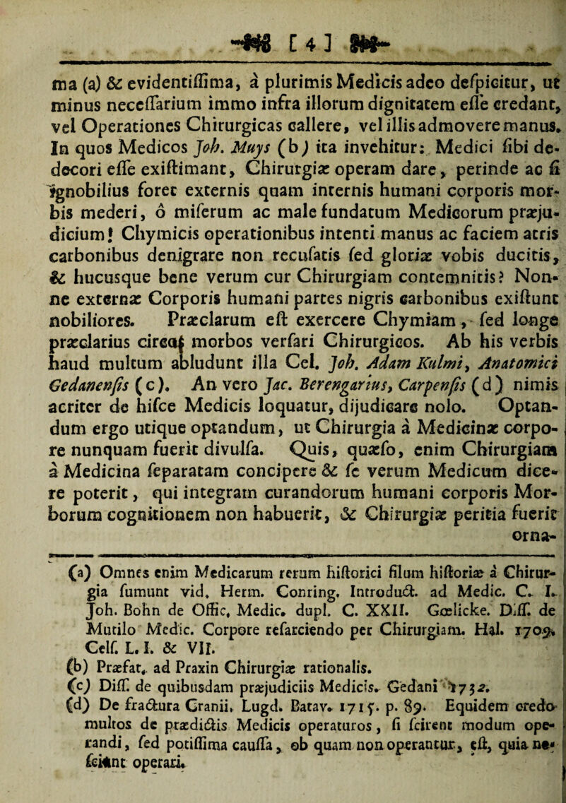 ina (a) & evidentiffima, a plurimis Medicis adeo defpicicur, ut minus neccflarium immo infra illorum dignitatem efle credant, vel Operationes Chirurgicas callere, vel illis admovere manus* In quos Medicos Jah. Muys (b^J ita invehitur: Medici fibi de¬ decori efle exiftimant, Chirurgia: operam dare, perinde ac fi Ignobilius foret externis quam internis humani corporis mor¬ bis mederi, 6 miferum ac male fundatum Medicorum praeju¬ dicium l Chymicis operationibus intenti manus ac faciem atris carbonibus denigrare non recufatis fed glorias vobis ducitis, ii hucusque bene verum cur Chirurgiam contemnitis? Non* ne externas Corporis humani partes nigris carbonibus exiftunt nobiliores. Praeclarum eft exercere Chymiam, fed longe praeclarius circaj morbos verfari Chirurgicos. Ab his verbis haud multum abludunt illa Cei. ]oh. Adam Kulmi> Anatomici Gedanenfis (c). An vero Jac. Berengarius, Carpenfis (d) nimis acriter de hifce Medicis loquatur, dijudicare nolo. Optan¬ dum ergo utique optandum, ut Chirurgia a Medicinae corpo- j re nunquam fuerit divulfa. Quis, quazfo, enim Chirurgiam ! a Medicina feparatam concipere Si (c verum Medicum diee» | re poterit, qui integram curandorum humani corporis Mor¬ borum cognitionem non habuerit, Si Chirurgiae peritia fuerit orna- j (a) Omnes enim Medicarum rerum hiftorici filum hiftorke a Chirur¬ gia fumunt vid, Herm. Conring. Introdud. ad Medie. C- I. Joh. Bohn de Offic, Medie, dupL C. XXII. Goelicke. DilT. de Mutilo Medie. Corpore refarciendo per Chirurgiam. Hal. 1703% Celf. L. I. Sc VII. (b) Praefat. ad Praxin Chirurgiae rationalis. (c) DifT. de quibusdam praejudiciis Medicis. Gedani (d) De fradura Cranii, Lugd* Batav* 17 if. p. 89* Equidem credo multos de ptsedidiis Medicis operaturos, fi fcirent modum ope- randi, fed potifiima caufTa, ©b quam non operantur, efl, quiane- £ei*nt operari*