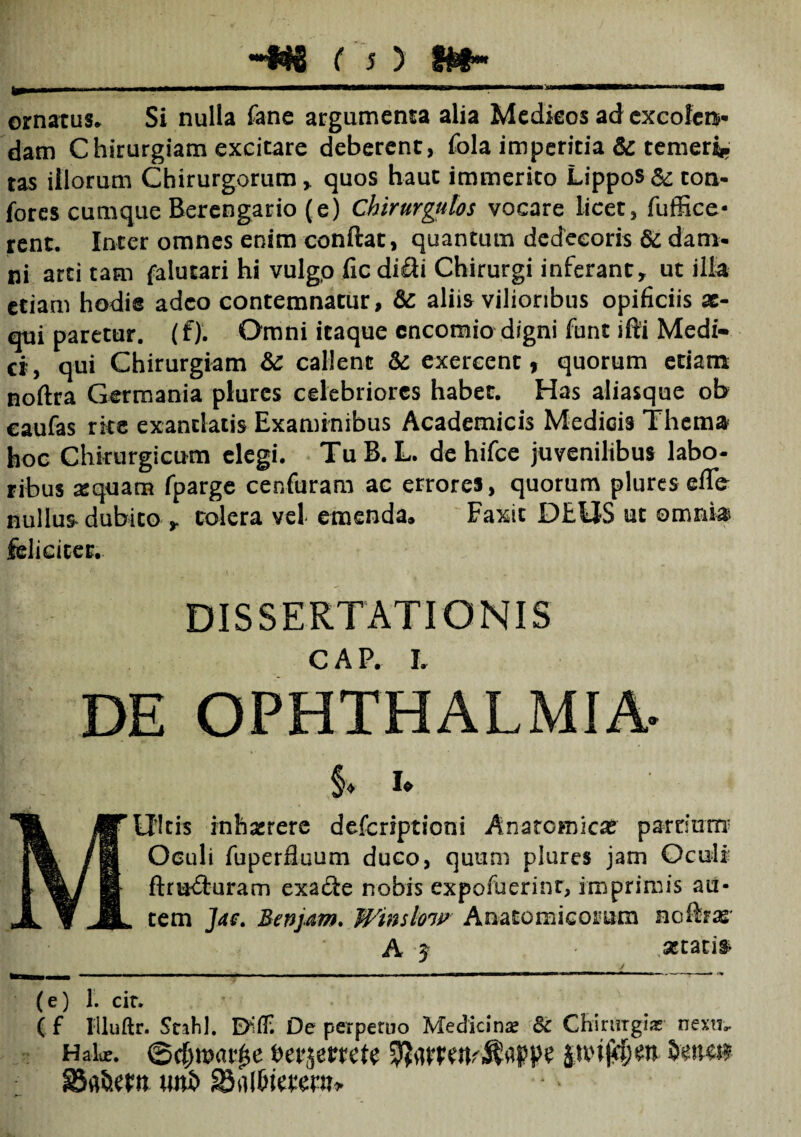 _ ornatus. Si nulla fane argumenta alia Medieos adexcoferv dam Chirurgiam excitare deberent, fola imperitia & temeri* tas illorum Chirurgorum,. quos haut immerito Lippos & ton- fores cumque Berengario (e) Chirurgulos vocare licet, fuffice* rent. Inter omnes enim conftat, quantum dedecoris & dam¬ ni arti tam falutari hi vulgo fic difti Chirurgi inferant, ut illa etiam hodie adeo contemnatur, & aliis vilioribus opificiis ae¬ qui paretur. (f). Omni itaque cncomio digni funt ifti Medi¬ et, qui Chirurgiam & callent & exercent, quorum etiam noftra Germania plures celebriores habet. Has aliasque ob eaufas rite exantlatis Examinibus Academicis Medicis Thema hoc Chirurgicum elegi. TuB. L. de hifce juvenilibus labo¬ ribus a:quam fparge cenfuram ac errores, quorum plures ede nullus dubito , tolera vel emenda, Faxit DEUS ut omnia feliciter. DISSERTATIONIS C A P. I. DE OPHTHALMIA- §♦ i* MUltis inh&rere deferiptioni Anatomicas pardum* Oculi fuperfluum duco, quum plures jam Oculi’ ftm£turam exa&e nobis expofuerinr, imprimis au¬ tem ]ae. Benjam. Winslow Anatomicorum nofeas' A ^ ■ secaris imr _.T_f_ 4 ^ (e) 1. cir. ( f Illuftr. Stahl, Difl; De perperuo Medicina? 8c Chirurgia? nexu». Habe. @d)toar^e berjerrett uni> SBnlDtetew*