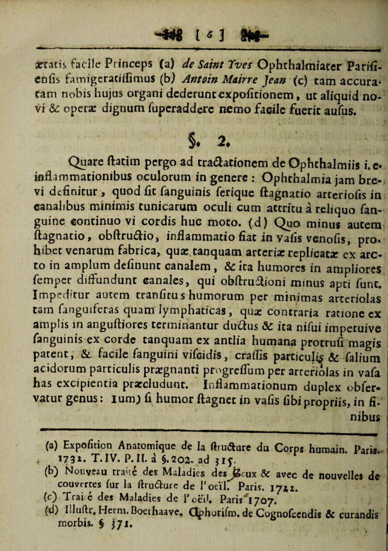 artatis fac ile Princeps (a) de Saint Yves Ophthalmiacer Parifi- enfis famigeraciifimus (bj Antoin Mairre ]ean (c) tam accura¬ tam nobis hujus organi dcderunc expolitionem, ut aliquid no¬ vi & opera: dignum fuperaddere nemo facile fuerit aufus. §. 2♦ Quare ftatim pergo ad cradationem de Ophthalmiis i. e* inflammationibus oculorum in genere : Ophthalmia jam bre¬ vi definitur , quod fit fanguinis ferique ftagnatio artcriofis in canalibus minimis tunicarum oculi cum attritu a reliquo fan- guine continuo vi cordis huc moto, (d) Quo minus autem ftagnatio, obftrudio, inflammatio fiat in vafis venofis, pro. hibet venarum fabrica, qua: tanquam arteria: replicatx ex arc¬ to in amplum definunt canalem, & ita humores in ampliores femper diffundunt canales, qui obftruftioni minus apti funt. Impeditur autem tranficus humorum per minimas arteriolas tam fanguiferas quam lymphaticas, qua: contraria ratione ex amplis in anguftiores terminantur du&us Sc ira nifui impetuive fanguinis ex corde tanquam ex antlia humana protrufi magis patent, &. facile fanguini vifcidis, craflis particulis & falium acidorum particulis prxgnanti progreflum per arteriolas in vafa has excipientia pra:cludunt. Inflammationum duplex obfer* vatur genus: I um) fi humor ftagnet in vafis fibi propriis, in fi. nibus i-T-r'! ~fi rnm«iipMMKH«ai nan , * mmmmmiwnt 1 rB*w,w 1 1 (a) Expofiticn Anatomique de la (trusure du Corps humain. Pari*. * T. IV. P. II. a §.202. ad $iy. (b) Nouveau traue des Maladies des fceux & avec de nouvelles de convertes fur la Itrudure de 1’oei'l. Paris. 17*1. (c) Traiie des Maladies de 1’oeil. Paris 1707. fd) Iliuftr. Herm. Boerhaave, (Jphorifm. de Cognofcendis & curandis i morbis. § j ji. j