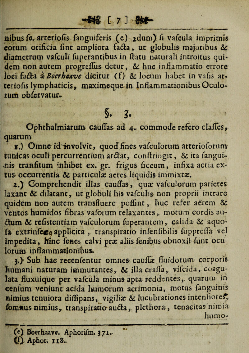 nibus fc. artcriofis fanguiferis (e) 2dum) fi vafGula imprimis eorum orificia fint ampliora fadla, ut globulis majoribus &: diametrum vafcuti fuperantibus in flatu naturali introitus qui¬ dem non autem progrefius detur, Sc huc inflammatio errore loci fa£Ia a Boerhaave dicitur (f) locum habet in vafls ar¬ teriofis lymphaticis, maximeque in Inflammationibus Oculo¬ rum obfervatur.. §♦ ?. Ophthalmiarum cauflas ad 4. commode refero clafles,* quarum f.) Omne id involvit, quod fines vafculorum arterioforum tunicas oculi percurrentium ar&at, conftringit, Sc ita fangui- •nis cranfitum inhibet ex. gr. frigus ficeum, infixa acria ex- tus occurrentia & particula: acres liquidis immixta:. z.J Comprehendit illas cauffas, qua: vafculorum parietes laxant & dilatant, ut globuli his vafculis non proprii intrare quidem non autem transfluere poflint, huc refer aerem 6c ventos humidos fibras vaforum relaxantes, motum cordis au- flum & rcfistentiam vafculorum fixperantem, calida & aquo- fa extrinfecp applicita , transpiracio infeniibilis fupprdla vel impedita, hinc fenes calvi prae aliis fenibus obnoxii fune ocu lorum inflammationibus* 3.) Sub hac recenfentur omne$ cauffe fluidorum corporis humani naturam immutantes, & illacrafla, vifeida, coagu¬ lata fluxuique per vafcula minus apta reddentes , quarum in cenfum veniunt acida humorum acrimonia, motus fanguinis nimius tenuiora diflipans, vigilia: & lucubrationes intenfiore^ fomnus nimius,, transpiratioau&a, plethora , tenacitas nimia humo- — —— . - -1 —1—■ .—■ ---— (e) Boerhaave. Aphorifm. 371.- Cfy Aphor. 118..