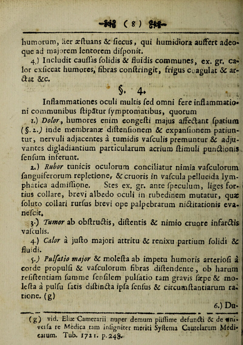 humorum, aer xftuans & ficcus, qui humidiora auffert adeo* que ad majorem lentorem difponit. 4.) Includit caufias folidis &r fluidis communes, ex. gr, ca* lor exficcat humores, fibras conftringit, frigus Coagulat & ar« Sae &cc. ' $. 4. * * * • U * *H Inflammationes oculi multis fed omni fere inflammatio¬ ni communibus ftip^tur fymptomatibus, quorum r.) Dolor, humores enim congefti majus aflredlant fpatium (§. z.) inde membranae diftenfionem &c expanfionem patiun¬ tur, nervuli adjacentes a tumidis vafculis premuntur &: adju¬ vantes digladiantium particularum acrium ftimuli pun&ionis fenfum inferunt. Zt) Rubor tunicis oculorum conciliatur nimia vafculorum fanguiferorum repletione, &:cruoris in vafcula pellucida lym¬ phatica admiflione. Stes ex. gr. ante fpeculum, liges for- I tius collare, brevi albedo oculi in rubedinem mutatur, qua; fol.uto collari rurfus brevi ope palpebrarum nitlitationis eva- nefeit* $•) Tumor ab obftrudtis, diftentis & nimio cruore infar&is vafculis. 4.) Calor a jufto majori attritu & renixu partium folidi 8c fluidi. 5J Tulfatio major &C molefta ab impetu humoris arteriofi a corde propulfi & vafculorum fibras diftendcnce , ob harum refiftentiam fumme fenfilem pulfatio tam gravis fxpe & mo¬ le fla a pulfu fatis diftindta ipfa fenfus & circumftaociarum ra• tione. (g) 6.) Dti- (g) vid. Elia^ Camerarii nuper demum piiflime defundi & de fim- veifa re Medica tam iniigniter meriti Syftema Cautelarum Medi¬ carum. Tub. 1721. p, 248* '