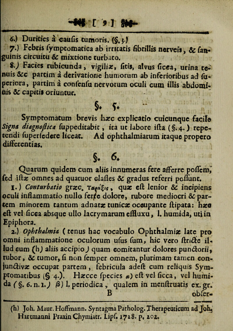 __i 91 6. ) Duritias a caufis tumoris. {§. 3.) 7. ) Febris fymptomatica ab irruatis fibrillis nerveis , Sc fan« guinis circuitu Se mixtione turbato. i.) Facies rubicunda, vigilias, ficis, alvus ficea, urina te¬ nuis Scc partim a derivatione humorum ab inferioribus ad fu- periora, partim a confenfu nervorum oculi cum illis abdomi¬ nis Sc capitis oriuntur. §♦ Symptomatum brevis haec explicatio cuicunque facile Signa diagnofiica fuppeditabit, ita ut labore ifta (§.4.) repe¬ tendi fuperfedere liceat* Ad ophthalmiarum itaque propero differentias. §♦ & Quarum quidem cum aliis innumeras fere afferre poflem, fed ifta: omnes ad quacuor clades Sc gradus referri pedunt. 1. ) Conturbatio gra:c4 quae cft lenior Sc incipiens oculi inflammatio nullo fer^c dolore, rubore mediocri Sc par¬ tem minorem tantum adnatae tunica: oceupance ftipata: haco eft vel flcca absque ullo lacrymarum effluxu, I. humida, uti in Epiphora. 2. ) Ophthalmia (tenus hac vocabulo Ophthalmiae late pro omni inflammatione oculorum ufus fum, hic vero (Inde il¬ lud cum (hj aliis accipio) quam comitantur dolores pun&orii* rubor, Sc tumor, fi non femper omnem, plurimam tamen con¬ junctivae occupat partem , febricula adeft cum reliquis Sym¬ ptomatibus (§ 4.)« Harcce fpecies *) eft vel ficca, vel humi¬ da ( §. 6. n. 1.) ft) L periodica , qualem in menftruatis ex. gr. B obfer- - - -- - -- -- - - wm—mmmmurn (h) Joh. Maur. HofFmann. Syntagma Patholog. Therapeuticum ad Joh* Hartmanni Fraxin Chymiatr. Lipf. 1718. pf 20it