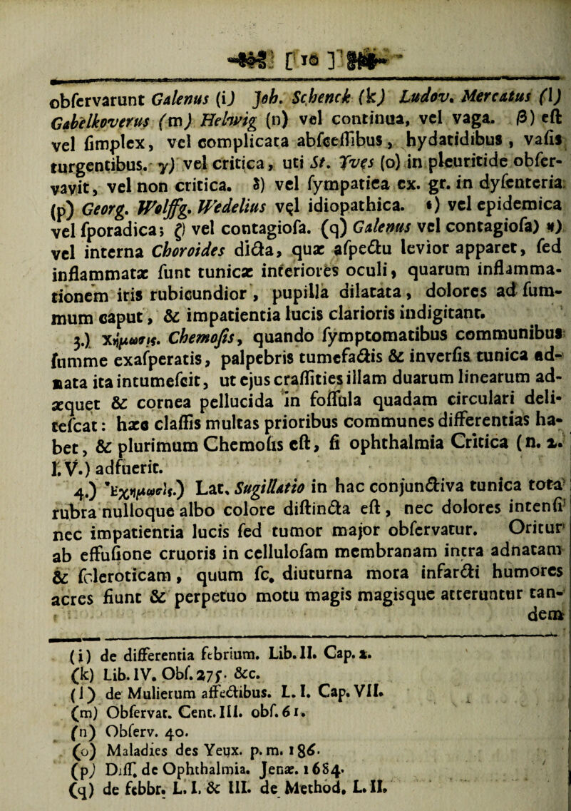 -i#3.i ris r-tniK-_ obfervarunt Galenus (ij Jeh. Schenck (k) Ludov. Mercatus (\) Gabelkoverus (m) Helwig (n) vel continua, vel vaga. /3) eft vel fimplex, vel complicata abfceflibus , hydatidibus , vafis turgentibus, y) vel critica, uti St. Tfves (o) in plcuritide obfer- vavit, vel non critica. S) vel fympatiea ex. gr. in dyfcnteria (p) Georg. Wtljfg.Wedelitis v$l idiopathica. •) vel epidemica vel fporadica; () vel contagiofa. (q) Galenus vel contagiofa) h) vel interna Choroides dida, qux afpedu levior apparet, fed inflammatx funt tunicz interiores oculi > quarum inflamma¬ tionem iris rubicundior , pupilla dilatata, dolores ad fum- mum caput, & impatientia lucis clarioris indigitanr. 3.) Xijjnwy/f. Chemofisy quando fymptomatibus communibus fumme exafperatis, palpebris tumefadis & inverfis tunica «d- sata ita intumefeit, ut ejus craflities illam duarum linearum ad¬ aquet & cornea pellucida in foflula quadam circulari deli- tefcat: hxc claffis multas prioribus communes difFerentias ha¬ bet , & plurimum Chcmohs eft, fi ophthalmia Critica (n. %. 1. V.) adfuerit. 4-) ’kLat, Sugillatio in hac conjundiva tunica tota rubra nulloque albo colore diftinda eft , nec dolores intenfi’ nec impatientia lucis fed tumor major obfcrvatur. Oritur ab effufione cruoris in cellulofam membranam intra adnatam 6c fcleroticam, quum fc, diuturna mota infardi humores acres fiunt & perpetuo motu magis magisque atteruntur tan- , . • ' dem (i) de differentia febrium. Lib.II. Cap.a. (k) Lib. IV. Obf.27f- &c. (l) de Mulierum affe&ibus. L. I. Cap. VII. (m) Obfervat. Cent. III. obf. 61, (n) Obferv. 40. (o) Maladies des Yeijx. p. m. l8$- (pj Djff de Ophthalmia. Jer.ac.16S4.