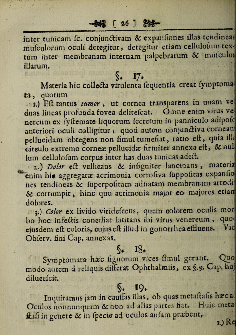 inter tunicam fc. conjundivam & expaiifiones illas tendineas; mufculorum oculi detegitur, detegitur etiam cellulofum tex¬ tum inter membranam internam palpebrarum & mu (culos illarum* §* l7* Materia hic colleda virulenta fequentia creat fymptoma- ta, quorum i.) Eft tantus tumor y ut cornea transparens in unam ve duas lineas profunda fovea delitefcat. Omne enim virus ve nereum ex fyftemate liquorum fecretum in panniculo adipofc anteriori oculi colligitur ; quod autem conjundiva cornean pellucidam obtegens non fimul tumefiat, ratio eft, quia ili; cireulo extremo corneae pellucidas firmiter annexa eft , & nui lum cellulofum corpus inter has duas tunicas adeft* 2») Dolor eft vellicans infigniter lancinans, materia ^enim hi« aggregatas acrimonia corrofiva fuppofitas expanfio nes tendineas fuperpofitam adnatam membranam arrodi & corrumpit, hinc quo acrimonia major eo majores etiao dolores. 3.) Color ex livido viridefeens, quem colorem oculis mor bo hoc infodis conciliat latitans ibi virus venereum , quot ejusdem eft coloris, cujus eft illud in gonorrhea effluens.. Vic Obferv. fiai Cap. annexas., §* 18». Symptomata hxc lignorum vices fimul gerant. Quo modo autem a reliquis differat Ophthalmiis, ex §.9. Cap. huj dilueefeit., §. 19- Inquiramus jam in cauffas illas , ob quas metaftafis harcai Oculos nonnunquam & non ad alias parces fiat. Huic meta ffafi in genere & in fpecie ad oculos aulam probent, ^ ■