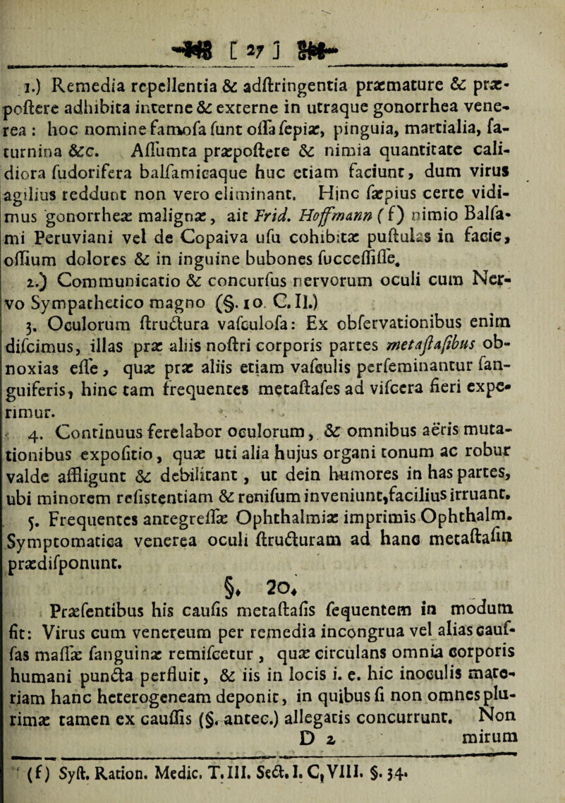 __-g*g c v j m~_ 1. ) Remedia repellentia & adftringentia praemature &C prae* poftere adhibita interne fk. externe in utraque gonorrhea vene- rea : hoc nomine famofa funt oflfafepise, pinguia, martialia, fa- turnina Scc. Afllimta praspoftere &c nimia quantitate cali¬ diora fudorifera balfamioaque huc etiam faciunt, dum virus agilius reddunt non vero eliminant. Hinc farpius certe vidi¬ mus gonorrhea: malignas, ait Frid. Hofjmann ( f) nimio Balfa* mi Peruviani vel de Copaiva ufu cohibitae puftuks in facie, oilium dolores &: in inguine bubones fucceififle. 2. ) Communicatio & concurfus nervorum oculi cum Ner¬ vo Sympathetico magno (§. io C, II.) 3. Oculorum ftru&ura vafculofa: Ex obfervationibus enim difeimus, illas pras aliis noftri corporis partes metajlaftbus ob¬ noxias efle , qua: prae aliis etiam vafsuiis perfeminantur (an¬ guiferis, hinc tam frequentes metaftafes ad vifcera fieri expe¬ rimur. * .• 4. Continuus ferelabor oculorum, & omnibus aeris muta¬ tionibus expolitio, quse uti alia hujus organi tonum ac robur valde affligunt & debilitant, ut dein humores in has partes, ubi minorem refistentiam &renifum inveniunt,facilius irruant. 5. Frequentes antegreffie Ophthalmiae imprimis Ophthalm. Symptomatica venerea oculi ftru&uram ad hano metaftafin prasdifponunt. §♦ 20, Praefentibus his caufis metaftafis fequentem in modum fit: Virus cum venereum per remedia incongrua vel aliascauf- fas maflas fanguinse remifeetur , qux circulans omnia corporis humani punita perfluit, & iis in locis i. e. hic inoculis mate¬ riam hanc heterogeneam deponit, in quibus fi non omnes plu¬ rimae tamen ex cauffis (§, antec.) allegatis concurrunt. Non D z mirum (f) Syft. Ration. Medie, T.III. Se£t.I. CtVIII. §. 34*