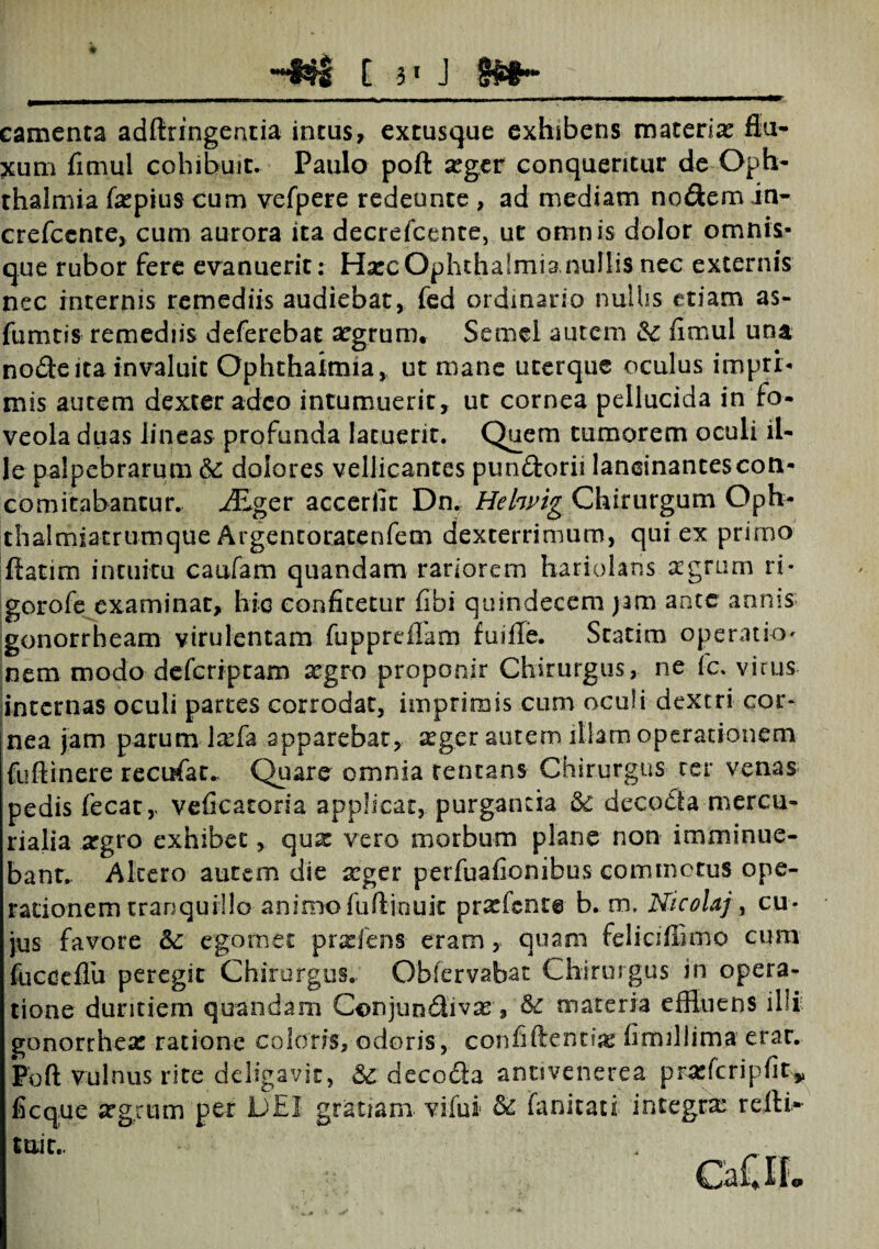 _. Luxu hmutt mm» wmi— i ———i—n_i—— —m m -- - ■ i» mm w i—— i ■—i———tmmmnmm mmmmmm~i— camenta adftringentia incus, extusque exhibens materix flu¬ xum fimul cohibuit. Paulo poft xger conqueritur de Oph¬ thalmia fxpius cum vefpere redeunte , ad mediam nodem in- crefccnte, cum aurora ita decrefcente, ut omnis dolor omnis- que rubor fere evanuerit: Harc Ophthalmia nullis nec externis nec internis remediis audiebat, fed ordinario nullis- etiam as- fumtis remediis deferebat xgrum. Semel autem & fimul una node ita invaluit Ophthalmia, ut mane uterque oculus impri¬ mis autem dexter adeo intumuerit, ut cornea pellucida in fo¬ veola duas lineas profunda latuerit. Quem tumorem oculi il¬ le palpebrarum & dolores vellicantes pundorii lancinantescon- comitabantur. ALgct: accerfit Dn. Helwig Chirurgum Oph- thalmiatrumque Argencoracenfem dexterrimum, qui ex primo flarim intuitu caufam quandam rariorem hariolaris xgrum ri- gorofe examinat, hic confitetur fibi quindecem jam ante annis gonorrheam virulentam fuppreflam fuifle. Statim operatio^ nem modo dcfcriptam xgro proponit Chirurgus, ne (c. virus internas oculi parces corrodat, imprimis cum oculi dextri cor* nea jam parum lxfa apparebar, aeger autem illam operationem fuftinere recufat. Quare omnia rencans Chirurgus ter venas pedis fecat , veficatoria applicat, purgantia decoda mercu- rialia xgro exhibet, qux vero morbum plane non imminue¬ bant.. Altero autem die xger perfuafionibus commotus ope¬ rationem tranquillo animo fufljnuk prxfcnte b. m, Nicolaj, cu¬ jus favore &: ego met prxfens- eram , quam feliciffimo cum fuceeflu peregit Chirurgus. Obiervabat Chirurgus in opera¬ tione duritiem quandam Conjundivx, &£ materia effluens illi gonorthex ratione coloris, ocioris, confidenti# fimillima erar. Poft vulnus rite deligavit, 3c decoda ancivenerea prxfcripfit,, ficque xgrum per DEI gratiam vilui fanitati integrx refli* tuic.. . •*