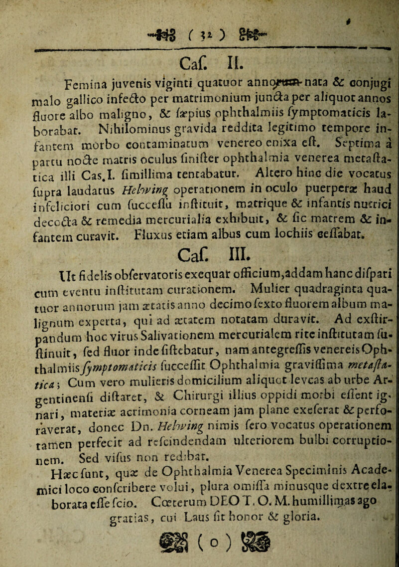 ■~34S ( u ) Caf Ii. Femina juvenis viginti quatuor anno?«a-nata & conjugi malo gallico infedto per matrimonium jun&aper aliquot annos fluore albo maligno, & fsepius ophthalmiis fymptomaticis la¬ borabat. Nihilominus gravida reddita legitimo tempore in¬ fantem morbo contaminatum venereo enixa eft. Septima a partu no cie matris oculus finifter ophthalmia venerea metafta- tica illi Cas.I. fimillima tentabatur. Altero hinc die vocatus fupra laudatus Hehvin^ operationem in oculo puerpera: haud infeliciori cum fucceflii inftituit, matrique & infantis nutrici decofta & remedia mercurialia exhibuit, & fic matrem Sc in¬ fantem curavit. Fluxus etiam albus cum lochiis ceflabat. Caf. III. Ut fidelis obfervatorisexequat officium,addam hanc difpari cum eventu inftitucam curationem. Mulier quadraginta qua- tucr annorum jam statis anno decimo fexto fluorem album ma¬ lignum experta, qui ad tccatem notatam duravit. Ad exftir- pandurn hoc virus Salivationem mercurialem rite inftitutam fu- ftinuit, fed fluor indefiftebatur, namantegreffisvenereisOph- thalmiisfymptomaticis fucceffit Ophthalmia graviffima metafla- tica; Cum vero mulieris domicilium aliquot leveas ab urbe Ar- gentinenfi diftaret, &■ Chirurgi illius oppidi morbi eflent ig. nari, materis acrimonia corneam jam plane exeferat & perfo¬ raverat, donec Dn. Helwing nimis fero vocatus operationem tamen perfecit ad refeindendam ulteriorem bulbi corrupcio- nem. Sed vifus non redibar. Hscfunt, qua: de Ophthalmia Venerea Speciminis Acade¬ mici loco eonferibere volui, plura omifla minusque dextreela- borata effe fcio. Cceterum DEO T. O. M. humillimas ago gratias, cui Laus fit honor & gloria.