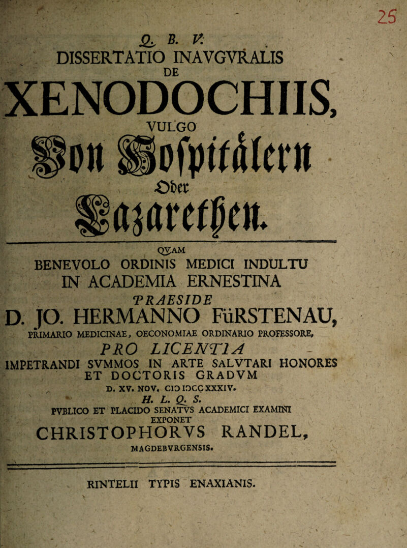 j&,‘ B. V: DISSERTATIO INAVGVRALIS Q3JAM BENEVOLO ORDINIS MEDICI INDULTU IN ACADEMIA ERNESTINA TRAESIDE D. JO. HERMANNO FiiRSTENAU, PRIMARIO MEDICINAE, OECONOMIAE ORDINARIO PROFESSORE, PRO L1CENT1A 1MPETRANDI SVMMOS IN ARTE SALVTARI HONORES ET DOCTORIS GRADVM D. XV. NOV. CIO IOCC XXXIV. H. L. S. PVBLICO ET PLACIDO SENATVS ACADEMICI EXAMINI EXPONET CHRISTOPHORVS RANDEL, MAGDEBVRGENSIS. } RINTELII TYPIS ENAXIANIS.