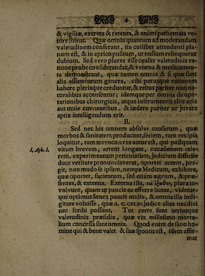 / \ & vigiliae, excreta 8c retenta, 5c animi pathemata ve¬ nire (blent. Qux omnia quantum ad moderandam valetudinemconferant, ita cuilibet attendenti pla¬ num eft, 5c in apricopoiitum,ut nullum relinquatur dubium. Sed vero plures eflecaufas valetudinis ra- tione probe conftderandas,Sc venena 5c medieamen- ta demoBjftrant, quce tamen omnia 5c li quae funt alia affiimtorum genera, cibi potusque rationem habere plerisque creduntur,5c rebuspariter non na- turalibus accenfentur; idemqueper omnia deope- rationibus chirurgicis, atque inftrumentis aliis acie autmole eminentibus, 5claedere pariter ac jitvare aptis intelligendum erit. . J II. 500 Sed nec.his omnem abfolvi caufarum , quae. morbos5c(anitatemproducunt,feriem, turn resipfa loquitur, turn Hippocrates autor eft, qui poftquam vitam brevem, artem longam, occafionem cele*. rem, experimentum periculofum, judicium difficile duceveritatepronunciaverat, oportet autem,per- git, nonmodofe ipfum,nempeMedicum, exhibere, quae oportet, facientem, fed etiamaegrum, 5cprae- fentes, 5c externa. Externa ifta, t* s£®S-ev, plurain- volvunt, quam ut paucis ea efFerre liceat, videtur- | queoptimusSenexpaucis multa , 5comniailla indi- gitarevoluifle, quae a. c. CELSojudice alias necdici nec fcribi poftlint. Tot certe funt urriusque valetudinis praefidia, quae vix millefimo morta- lium conceffa funt omnia. Quod enim defar.oho- j mine qui 5c bene valet 5cfu*fpontiseft, idemaifir- ! — mat I V V • V>—• ■ r ’ , i- . 'X ■ • V*.' TH r „ # ; | - ~ . yM ✓ r •  I ^^ inf % ■ *{Rl i