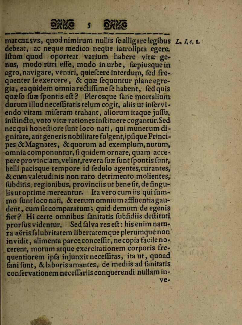 matcELSVS, quodnimirurrs nullis fe alii gar elegibus L, l.c, i, < debeat, ac neque medico neque iatrolipta egere. Iftum quod oporteat varium habere vita; ge¬ nus, modo ruri efle, modo inurbe, fepiusquein agro,navigare, venari, quiefcere interdum, fed fre¬ quenter leexercere, & qua; (equuntur plane egre- gia, eaquidem omnia rediiffimefe habent, fedquis qusfo fuaefpontis eft? Plerosque fane mortalium durum illudneceflitafisrelumcogif, aliisut infervi* endo vitam miferam trahant, aliorumitaque juflb, inftin&u, voto vitcerationesinftituere cogantur.Sed necqui honeftiore funt loco nati, qui munerum di- gnitate,aut generisnobilitare fulgent,ipfiquePrinci- pes &Magnates, 5c quorum ad exemplum,nutum, omnia componuntur,fi quidem ornare, quam acce- pere provinciam,velint,revera fua; funt fpontis funt, belli pacisque tempore id fedulo agentes,curantes, &cwnvaletudinis non raro detrimento molientes, fubditis, regionibus, provinciisut benefit, defingu- lisutoptime mereantur. Ita verocum iis quifum- mo funtloconati, Screrumomniumaffinentiagau- dent, cumfitcomparafum; quid demum de egenis fiet? Hi certe omnibus fanitatis fubfidiis deftituti prorfus videntur. Sed fal va res eft: his enim natu- ra aeris falubritatem libertatemque plerumque non invidit, alimenta parceconceflit,necopiafacileno- cerenf, motum atque exercitationem corporis fre- quentiorem ipfa injunxitneceflitas, itaut, quoad lanifunt,&laborisamantes, de mediis ad fanitatis confervationem neceflariis conquerendi nullam in- ve*