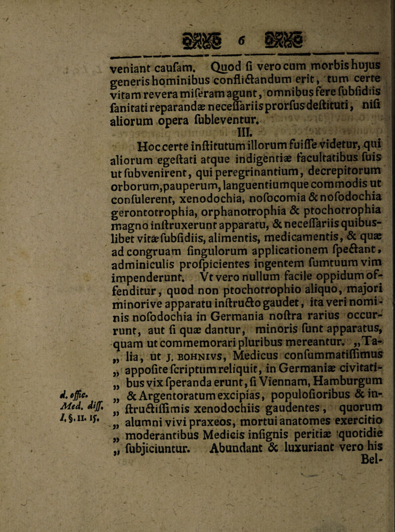 1 s '■S'' J W4 ejfiC' Med, dijf* /«§.II. If. veniant caufam. Quod fi verocum morbishujus generishominibus confli&andum erit, turn certe vitam revera miferam agunt, omnibus fere fubfidiis fanitatireparandaeneceuariisprorfusdeftitud, nifi aliorum opera fubleventur. III. Hoc certe inftitutum illorum fuifle videtur, qui aliorum egeftad atque indigendae facultadbus fuis ut fubvenirent, qui peregrinandum, decrepitorum orborum,pauperum,languentiumquecommodisut confulerent, xenodochia, nofocomia&nofodochia gerontotrophia, orphanotrophia 5c ptochotrophia magno inftruxerunt apparatu, Sc neceflariis quibus- libet vitaefubfidiis, alimends, medicamends, 5c quae adcongruam fingulorum applicadonem fpe&ant. adminiculis profpicientes ingentem fumtuum vim impenderunt. Vt vero nullum facile oppidum of- fenditur, quod non ptochotrophio aliquo, majori minorive apparatu inftru&o gaudet, ita veri nomi- nis nofodochia in Germania noftra rarius occur- runt, aut fi quae dantur, minoris funt apparatus, quam ut commemorari pluribus mereantur. „Ta- lia , ut j. bohnivs, Medicus confummadflimus appofitefcriptumreliquit, in Germanise civitati- bus vix fperanda erunt, fi Viennam, Hamburgum ScArgentoratumexcipias, populofioribus Scin- ftru&iffimis xenodochiis gaudentes, quorum alumni vivi praxeos, mortui anatomes exercido moderantibus Medicis infignis peridae quotidie fubiiciuntur. Abundant 5c luxuriant vero his . Bel- -