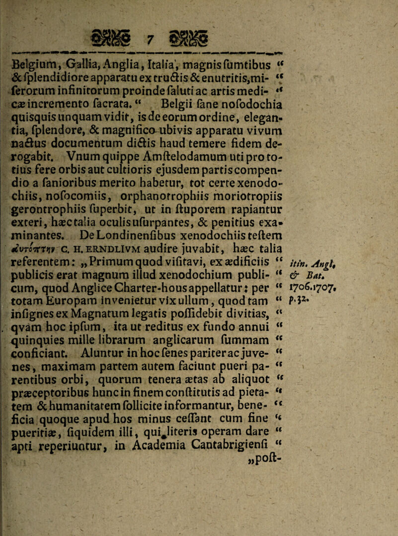 Belgium, Gallia, Anglia, Italia’, magnisfumtibus “ & fplendidiore apparatu ex rru£tis 5c enutritis,mi- “ ferorum infinitorum proinde faluti ac artis medi- •* casincremento facrata. “ Belgii lane nofodochia quisquisunquamvidit, isdeeorumordine, elegan- tia, fplendore, 5c magnified-ubivis apparatu vivum naftus documentum di&is haud temere fidem de- rogabit. Vnum quippe Amftelodamum ud pro to- tius fereorbisautcultioris ejusdempartiscompen- dio a fanioribus merito habetur, tot certexenodo- chiis, nofocomiis, orphanorrophiis moriotropiis gerontrophiis fuperbit, ut in ftuporem rapiantur exteri, hasetalia oculisufurpantes, 5c penitius exa» minantes. DeLondinenfibus xenodochiisteftem ; *ivT07n>iv c. h.erndlivm audire juvabit, haec talia referentem: „Primumquod vifitavi, excedificiis “ publicis erat magnum illud xenodochium publi- “ cum, quod AngliceCharter-housappellaturt per “ totam Europam invenietur vix ullum, quod tarn “ infignes ex Magnatum legatis pofiidebit divitias,  . qvam hoc ipfum, ita ut reditus ex fundo annui “ quinquies mille librarum anglicarum fummam “ confidant. Aluntur inhoefenespariteraejuve- “ nes, maximam partem autem faciunt pueri pa- “ rentibus orbi, quorum tenera aetas ab aliquot “ praeceptoribus huncinfinemconftitutisad pieta- “ tem 5c humanitatemfolliciteinformantur, bene- “ ficia quoque apud hos minus cedant cum fine I pueritiae, fiquidem illi, quijiteris operam dare “ apti reperiuntur, in Academia Cantabrigienfi “ ' • . . . itin, Auft, & Bat. 1706.1707, p.jz.