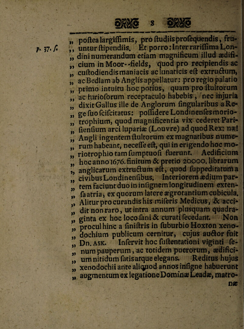 r- ?7< A / ,, untur ftipendiis. Et porro: Inter rariffima Lon- „ dininumerandum etiam magnificum illud aedifi- „ cium in Moor--fields, quod pro recipiendis ac „ cuftodiendismaniacis aclunaticis eft extru£him, „ ac Bedlam ab Anglis appellatur: pro regio palario j „ primo intuitu hoc potius, quarti pro ftultorum „ ac furioforum receptaculo habebis , nec injuria „ dixit Gallusille de Anglorum fingularibus aRe- „ gefuofcifcitatus: poffidereLondinenfesmorio- „ trophium, quod magnificentia vix cederet Pari- „ fienfium arci lupariae (Louvre) ad quod Rex: na?! „ Angli ingentem ftultorum ex magnatibus nume- „ rum habeant, neceffe eft, qui in erigendo hoc mo* „ riotrophiotamfumptuofi fuerunt. Aedificium „ hoc anno 1676. finitum & pretio 20000. librarum „ anglicarum extruflum eft, quod fuppeditatum a „ civibusLondinenfibus. Interiorem aedium par¬ tem faciunt duo in infignemlongitudinem exten- ” faatria, ex quorum latere aegrotantiumcubicula. Aliturprocurandishis miferis Medicus, Sc acci- * ditnonraro, utintra annum plusquam quadra- * ginta ex hoc locofani& curati fecedant. Non proculhinc a finiftris in fuburbio Hoxton xeno- „ dochium publicum cernitur, cujus au&or fuit „ Dn. ask. Infervit hoc fuftentationi viginti fe- 1 „ num pauperam, ac totidem puerorum, tedifici- „ umnitidumfatisatqueelegans. Reditus hujus „ xenodochiiantealiqpodannosinfigne habuerunt „ augmentum ex legatione Domins Lead®, matro- 1 n* t