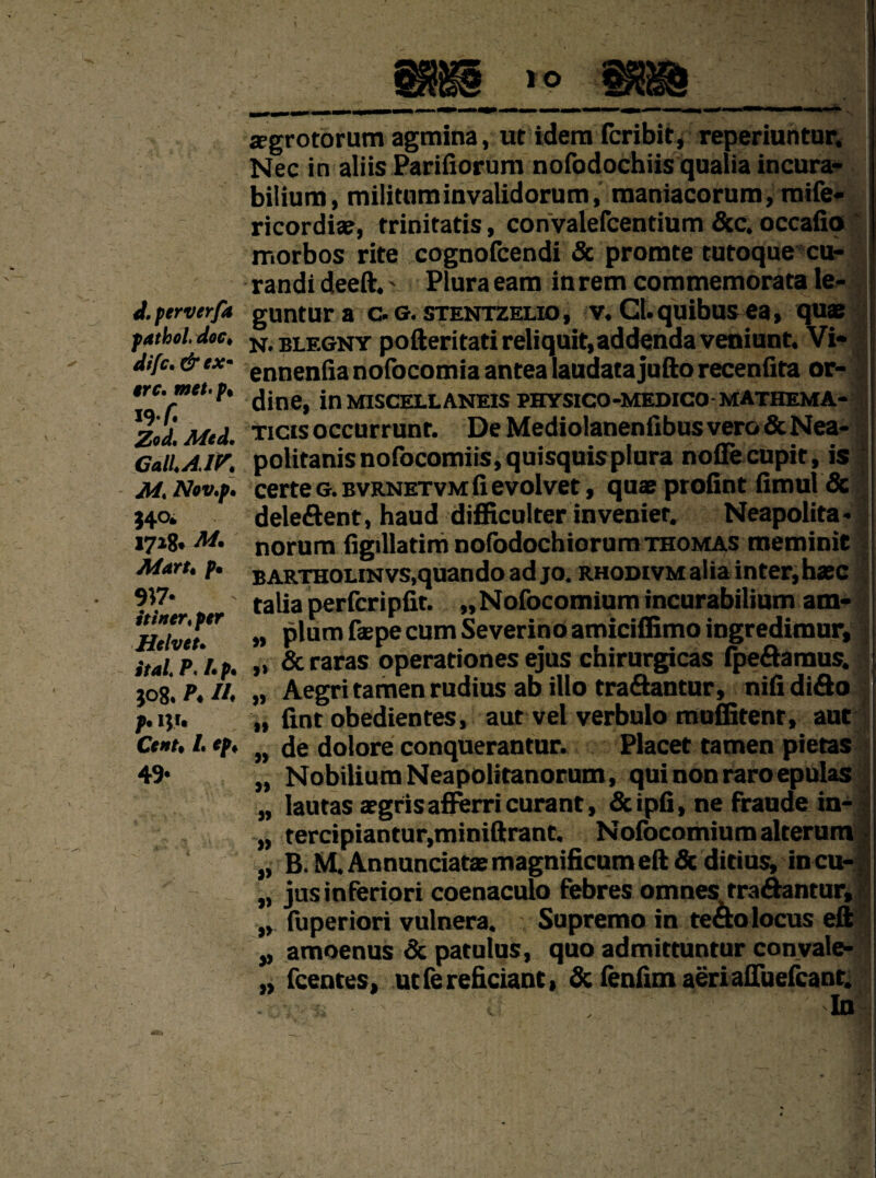 i. perverfa pathol doc* dtfc. #rc. met* p* 19 r. Zod* Jlded* CalLAJK M* Nov.p* }4°* 1728* M. Mart* p* 9*7- it inert per Helveu ital P< l*p. ;o8. A-//* ?• Cent9 i* fp* 49. ffgrotorum agmina, ut idem feribit, reperiuntar. Nec in aliis Parifiorum nofodochiis qualia incura- biliura, militaminvalidorum, raaniacorum, raife- ricordiae, trinitatis, convalefcentium &c. occafio rr.orbos rite cognofcendi & promte tutoque cu- randi deeft.' Plura earn inrem cornmemorata le- j guntura c. g. stentzelio , v. Cl. quibus ea, quae n.blegny pofteritati reliquit,addenda veniunt. Vi- ennenfia nofocomia antea laudata jufto recenfita or- dine, in miscellaneis physico-medico-mathema- Ticisoccurrunt. De Mediolanenfibusvero&Nea- politanisnofocomiis,quisquisplura noffecupit, is certeG.BvRNETVMfievolvet, quaeprofint fimul & deleftent, haud difficulter invenier. Neapolitan norum figillatim nofodochiorum thomas meminic BARTHOLiNvs.quando ad jo. rhodivm alia inter, hasc talia perferipfit. „Nofocomiumincurabilium am* „ plum faepe cum Severino amiciffimo ingredimur, „ & raras operationes ejus chirurgicas fpeftaraus. „ Aegri tamen rudius ab illo traftantur, nifi difto „ fmt obedientes, aut vel verbulo muffitenr, aut „ de dolore conquerantur. Placet tamen pietas ,, NobiliumNeapolitanorum, qui non raro epulas „ lautas aegrisafferri curant, &ipfi, ne fraude in-J „ tercipiantur,miniftrant. Nofocomium alterum - „ B.MAnnunciataemagnificumeft&ditius, incu-| „ jusinferiori coenaculo febres omnes traftantur, „ fuperiori vulnera. Supremo in tefto locus eft „ amoenus & patulus, quo admittuntur convale- „ feentes, ut fe reficiant, & fenfim aeri afluefcant. J