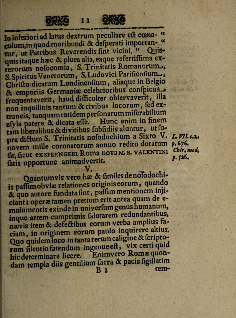 Ininferioriad latus dextrum peculiare eft ccena- “ culum,in quod moribundi & defperati importan- “ tur, utPatribus Reverendis fiat vicini, « Quis- auis itaque haac & plura alia, eaque refertiffima ex- terorum nofocomia, S. Trinitaris Romanorum.,, S.spiritusVenetorum, S.Ludovici Parifienfium-., Chrifto dicatum Londinenfium, aliaque in Belgio & emporiis Germania; celebrioribus conlpicua_j frequentaverit, haud difficulter oblervaverit, ilia non inquilinis tantum &civibus locorum, fed ex- traneis, tanquam totidem perfonarum mrferabilium afvla patere & dicata efle. Hunc enim in hnem tam liberalibus&divitibus fubfidiis aluntur, utfu- pra di&um S. Trinitatis nofodochium a Sixto V. novem mille coronaeorutn annuo reditu dotatum fit, ficut ex sprengeri Roma novaM.B. valentini fatis opportune animadvertit. Quantumvis vero hae & fitniles de noTodochi- is paffimobvise relationes originis eorum, quando &quo autore fundatafint, palfim mentionem uyi- ciant; operae tamen pretitim erit antea quam de e- molumentis exindein univerfum genus humanum, inque artem cumprimis falutarem redundantibus, n*vis item& defeSibus eorum verba amplms fa- dam, in originem eorum paulo inquirere altius. Quo quidemloco in tanta rerum caligme & fcripto- rum filentio fatendum ingenue eft, vixcertiquid hie determinate licere. Enimvero Romae quon¬ dam templa diis gentilium facra & pacis figillaum * r 2 tern- L.me.%. p♦ 676* Chiu find.