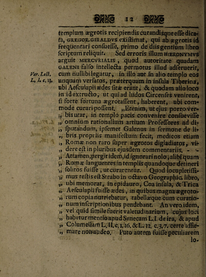 templum tegrotis recipiendiscurandisqueefFedica- fa, gr.egor.giraldvs exiftimat, qui ab aegrotis id frequentari confuefle, primo de diis gentium libro fcriptura reliquit. Sed erroris ilium hieronymvs ' arguit MERCvRiALis , quod autoritate quadam galeni falfo intelle&a permotus illud adferuerir. Far.Left, cum nullibilegatur, in illoaut in alio templo eos L, l. c, i}, unquam verfatos, prasterquam in infula Tiberina, nbi Aefcuiapii asdes fit as erant, & quodam alio loco in idextru&o, ut qui ad Iudos Circenfes venirent, fi forte fdrtuna asgrotaffent, haberent, ubi com¬ mode curari poflent. „Ereninvut ejus porro ver- „ bisutar, in templo pads convenire conluevifle ,, omnium rationalium artium Profeflores ad di- „ fputandum, iplemet Galenus in fermone de li- „ bris propriis manifeftum fecit, medicos etiam j, Romas non raro fuper aegrotos digladiatos, vi* „ dereeft in pluribus ejusdem commentariis. - •- ,, Attamen.pergitidem,id ignorarinolo,alibiquam „ Roms languentesintemplisquandoque detineri •„ folitos fuifle , utcurarentur. Quod locupletifii- » mus teftis eft Strabo in odtavo Geographic, libro, - ubi memorat, in epidauro, Coa infula, dcTrica „ Aefculapiifuifleasdes, in quibusmagnaasgrotO'- „ rumcopianutriebatur, tabellasque cum curatio- „ num infcriptionibus pendebant. Anveroidem, „ vel quid fimilefuerit valetudinarium, cujus loci „ habetur menrioapudSenecamL.I. deira, &apud „ Coiumellaru L, II,c. 1.16.&L, 12. c.3.7. certe affir- » marenohaudeo. • Puto autem fuifle peculiarern lo- L
