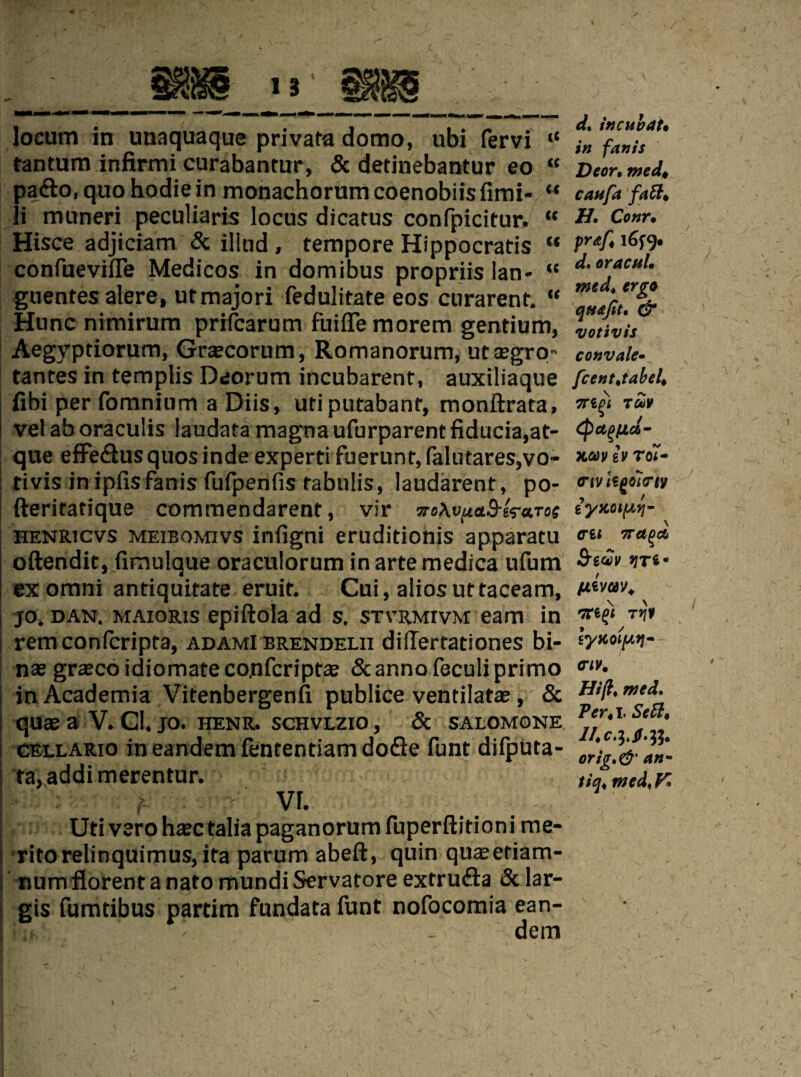 locum in unaquaque privata domo, ubi fervi “ tantum infirmi curabantur, & detinebantur eo “ Dior, med, pa&o.quohodiein monachorumcoenobiisfimi- “ caufa fail. li muneri peculiaris locus dicatus confpicitur. “ Ctnr• Hisce adjiciam & ilkid , tempore Hippocratis “ confuevifle Medicos in domibus propriis lan- “ ‘t.oracul. guentes alere, utmajori fedulitate eos curarenf. “ Hunc nimirum prrfcarum fniffe morem gentium, Aegyptiorum, Graecorum, Romanorum, utaegro- convale• tantes in templis Deorum incubarent, auxiliaque fce»t,tabel, fibi per (omnium a Diis, utiputabant, monftrata, wtji velaboraculis laudatamagnaufurparentfiducia,at- que efFe£lusquosindeexpertifuerunt,falutares,vO” xavturoi- ; tivis inipfisfanis fufpenfis fabnlis, laudarent, po- •nvh^o'imy fterifatique commendarent, vir woAvuaS-ira.Tos henricvs meibomivs inilgni eruditionis apparatu «* oftendit, fimulque oraculorum in arte medica ufum w ex omni antiquitate eruit. Cui, alios uttaceam, jo. dan. maioris epiftola ad s. stvrmivm earn in | remconicripta, adamI brendelii difTertationes bi- I nas graecoidiomateco.nfcriptae Scannofeculiprimo in Academia Vitenbergenfi publice ventilatae, & Hi^.med. quae a V. GI. jo. henr. schvlzio, & salomone * • i GELLARio in eandem fententiam dofie funt difputa- er*^' ta, addi merentur. til med. y. h - VI. Uti vero haec talia paganorum fuperftitioni me- I ritorelinquimus, ita parum abeft, quin quaeeriam- numflorentanatomundiServatore extrufta & lar- gis fumtibus partim fundata funt nofocomia ean- Ws ^ ■_ dem