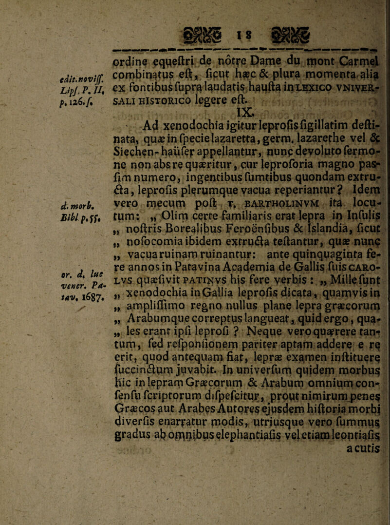 tdit.nwijf. Lip/, P. U\ f* iz6./• d. morb. Bibl p% ff. cr. dt lue vener. Pa* iav, i687« ordine equeftri de notre Dame du mont Carmel combinatus eft , ficut h*c & plura momenta alia ex fontibusfupra laudatis haufta inLEXico vniver- sali historico legere eft. :■ o is ' '1 Ad xenodochiaigiturleprofisfigillatimdefti- nata, quae in fpecielazaretta, germ. lazarethe vel 5c Siechen- hauler appellantur, nunpdevoluto fermo- ne nonabsrequaeritur, curleproforia magno pas¬ hm numero, ingentibusfumtibus quondam extru- <fta, leprofts plerumque vacua reperiantur? Idem vero mecum port t. bartholinvm ita loeu- tum: „ Olim certe familiaris erat lepra in Infujis „ noftris Borealjbus Feroenfibus 5c Islandia, ficut „ nofocomia ibidem extru&a teftantur, qua? nunc „ vacua ruinamruinantur: ante quinquaginta fe¬ re annos in Patavina Academia de Gallis fuiscARO- lvs qusfivitPATijsivs his fere verbis : „ Millefunt ,, xenodochia in Gallia leprofi.s dicata, quamvisin „ ampliffimo regno nullus plane lepra graecorum „ Arabumquecorreptuslangueat, quid ergo, qua* „ les erant ipfi leprofi ? Neque vero quaerere tan* turn, fed refponfionem pariter aptam addere e re erit, quod anfequam fiat, lepra? examen inftituere fuccin&um juvabit. In univerfum quidem morbus file in lepram Graecorum 5c Arabum omnium eon- fenfu feriptorum difpefcitur, prout nimirum penes Grecosaut ArabesAutoresejusdemhiftoriamorbj diverfis enarpatur modis, utriusque vero fummus gradus ab omnibus elephantiafis vel etiam leontiafis a cutis \