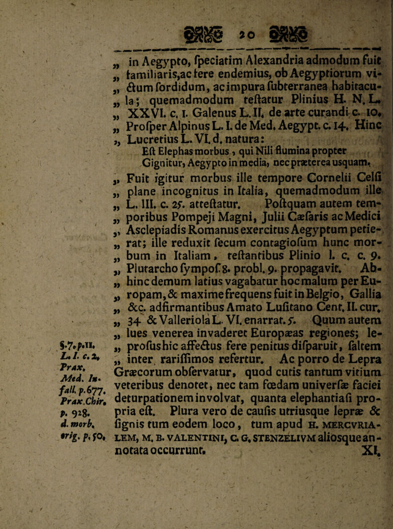 V Zk /• Ct Prax, Med. In- fall, p.677. Prax.Chir, P- 9*8. d. morb. trig, p, so, „ in Aegypto, fpeciatim Alexandria admodum fuit „ (amiliaris,ac(ere endemius, obAegyptiorum vi- „ &umfordidum, acimpurafubterranea habitacu- „ la; quemadmodum teftatur Plinius H. N. L. „ XXVI. c. I. Galenus L. II, de arte curandi c. 10, „ ProfperA!pinusL.LdeMed,Aegypt.c.i4, Hinc ,, Lucretius L. VI. d.natura: Eft Elephas morbus , qui Nili flumina propter ' Gignitur, Aegypto in media, nec praeterea usquam, ,, Fuit igitur morbus Hie tempore Cornelii Celfi „ plane incognitus in Italia, quemadmodum ille „ L. III. c. 25. atteftatur. Poftquam autem tem- „ poribus Pompeji Magni, Julii Caefaris acMedici ,, Asclepiadis Romanus exercitus Aegyptum petie- „ rat; ille reduxit fecum contagiofum hunc mor- „ bum in Italiam, teftantibus Plinio 1. c, c. 9. „ Plutarcho lympof 8. probl. 9. propagavit. Ah- „ hincdemum latius vagabatur hoc malum perEu- ropam,&maximefrequensfuitinBelgio, Gallia „ &c. adfirmantibus Amato Lufitano Cent, II. cur, „ 34 & ValleriolaL. VI. enarrat. y. Quum autem „ lues venerea invaderec Europaeas regiones; le- „ profushic affe&us fere penitus difparuit, faltem „ inter, rariflimos refertur. Ac porro de Lepra Graecorum obfervatur, quod cutis tantum vitium veteribus denoter, nec tarn foedam univerfe faciei deturpationeminvolvat, quanta elephantiafi pro¬ pria eft. Plura vero de caufis utriusque leprae & (ignis turn eodem loco, turn apud H. mercvria- lem, m. b. valentini, c.G, stenzeuvm aliosque an - notata occurrunr. XI.