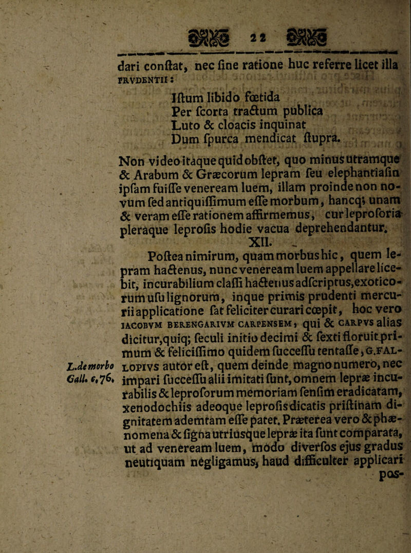 dari conftat, nec fine ratione hue referre licet ilia fRVDENTII S Iftum libido foetida Per fcorta traftum publica Luto & cloacis inquinat Dum fpurca mendicat ftupra. .a Non video itaque quid obiter, quo minus utramque - & Arabum & Graecorum lepram feu elephantiafin ipfam fuifie veneream luem, illam proinde non no¬ vum fed antiquiffimumeffemorbum, haneqi unam & veram efferationem affirmemus, curleproforifr pleraque leprofis hodie vacua deprehendantur. XII. Poftea nimirum, quam morbus hie, quern le¬ pram ha&enus, nunc veneream luem appellarelice- bit, incurabiliumclafliha&enusadfcriptus.exotico- rumufulignorum, inque primis prudenti mercu- riiapplicatione fatfelicitercurariccepit, hoevero IACOBVM BEKENGARIVM CAREENS EM, quj & CARPVS aliaS dicitur,quiq; feculi initio decimi & fexti floruitpri- mum & feliciffimo quidemfuccefTutentaffe^.FAL- LMmorbo lopivs autor eft, quem deinde magnonumero,nec Call, f.76, impari fucceflu alii imitati funt,omnem leprae incu- rabitis & leproforum memoriam fenfim eradicatam, xenodochiis adeoque leprofisdicatis priftinam di¬ gnitatem ademtam effe patet. Praeterea vero & phae- nomena & fignautriusque leprae ita funt cpmparata, ut ad veneream luem, modo diverfos ejus gradus neutiquam negligamus} haud difficulter applicari ' PM'