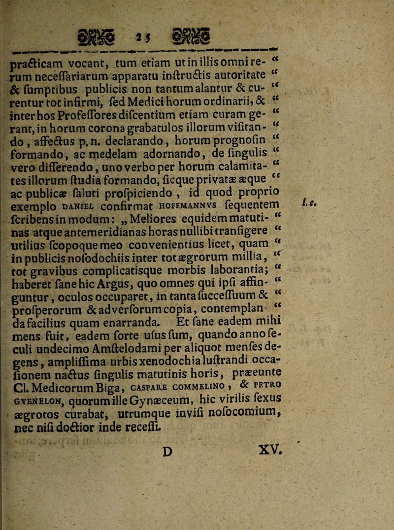 prafticam vocant, turn eriarn utinillisomnire- “ rum neceflariarum apparatu inftruflis autoritate u & fumptibus publicis non tantumalantnr & cu- c< renturtotinfirmi, fed Medici horum ordinarib 5c “ inter hosProfefforesdifcentium etiam curam ge- “ rant,in horum corona grabatulos illorumvifitan- “ do , affe&us p, n. declarando, horum prognofin u formando, ac medelam adornando, de lingulis <c vero dififerendo, unoverbo per horum calamita- a tes illorum ftudia formando, ficque private aeque ‘c ac publica? faluri profpiciendo , id quod proprio exemplo daniel confirmat hoffmannvs fequentem fcribensinmodum: „Meliores equidemmatuti- “ nas atqueantemeridianashorasnullibitranfigere <c utilius fcopoquemeo convenientius licet, quam u in publicis nofodochiis inter totsegrorum millia, iC tot gravibus complicatisque morbis laborantia; c< haberet fane hie Argus, quoomnes qui ipfi affin- <c guntur, oculos occuparet, in tantafuccefiuum & <c profperorum &adverforumcopia, contemplan “ dafacilius quam enarranda. Et fane eadem mihi mens fuit, eadem forte ufusfum, quandoannofe- culi undecimo Amftelodami per aliquot menfes de¬ gens , ampliffima urbisxenodochia luftrandi occa- fionem na&us fingulis matutinis horis, praseunte | CL Medicorum Biga, caspare commelino, & petro gvenelon, quorumille Gynaeceum, hie virilis fexus | segrotos curabat, utrumque invili nofocomium, ; nee niG do&ior inde receffi. D XV. Lc,