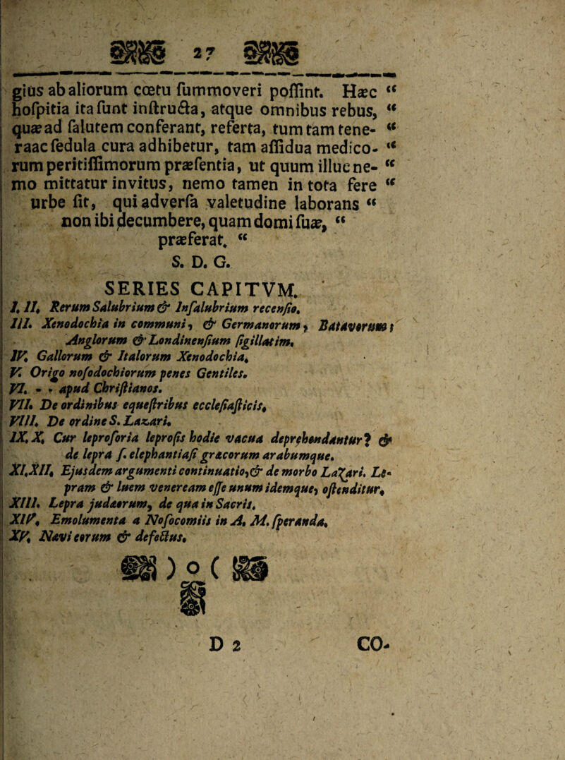 [ gins abaliorum coetu fummoveri poffint. Haec “ hofpitia irafunt inftru&a, atque omnibus rebus, “ qu*ad falutemconferant, referta, turn tarn tene- “ raacfedula cura adhibetur, tarn afiidua medico- “ rumperitiffimorum prsefentia, ut quum illuene- u mo mittatur invitus, nemo tamen in tota fere “ urbe fit, quiadverfa yaletudine laborans “ non ibi pecumbere, quam domi fuse, “ j prasferat. “ S. D. G. I -• ' vj’ 1 \ • . • ^ SERIES CAPITVM. ‘ /, II* Rerum Salubrium & lnfalubrium recenfio. 11L Xcnodochia in communi, & Germanorum > Batavorum | Anglorum & Londinenfium pgillatim, i IK Gallorum & Italorum Xcnodochia* ! V. Origo nofodochiorum penes Gentiles, VI. - - apud Chriftianos. j VII* De ordtnibus equeftribus ecclefiafiicis4 VIII* DeordineS.Laz.ari* \ IX* X* Cur leproforia leprops hodie vacua deprehendantur? & de lepra f. elephantiaji gracorum arabumque. XI*X114 Ejusdem argumenti continuation demorbo La^ari. Le« pram & luem venereum efle unum idemque-, oflenditur4 XIII. Lepra judaorum, de qua in Sacris. XIV\ Emolumenta a Nofocomiis in A, M. fperanda* XV* Navi arum & defettus* M D 2 CO- K y /