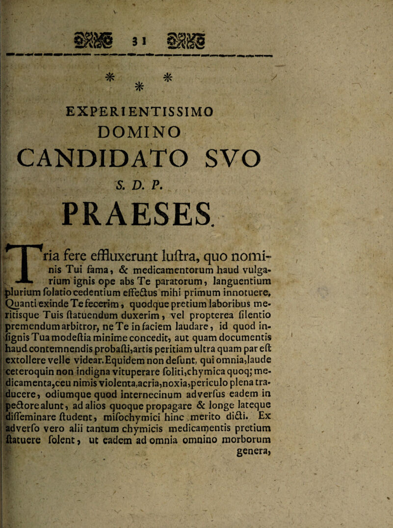 *> , * ! - * ! EX PER IENTISSIMO ; DOMINO CANDIDATO SVO ' S.D.P. PRAESES I ria fere effluxerunt luftra, quo nomi- I nis Tui fama, & medicamentorum haud vulga- rium ignis ope absTe paratorum, languentium plurium folatiocedentium effe&us mihi primum innotuere, QuantiexindeTefecerim > quodquepretium laboribus me- ritisque Tuis ftatuendum duxerim, vel propterea filentio premendumarbitror, neTeinfaciem laudare, id quod in- fignisTuamodeftiaminimeconcedit, auc quam documentis haudcontemnendis probafti,artis peritiam ultra quam par eft extollere velle videar.Equidemnondefunt, quiomnia,laude ceteroquin non indigna vituperate foliti>chymica quoq; me- dicamenta3ceu nimis vioJenta3acria,noxia,periculo plena tra- ducere, odiumquequod internecinum adverfus eadem in pe&orealunt, ad alios quoque propagare & longe lateque difleminare ftudent, mifochymici hinc mcrito didi. Ex adverfo vero alii tantum chymicis medicamentis pretium ftatuere folent > ut eadem ad omnia omnino morborum -r genera,