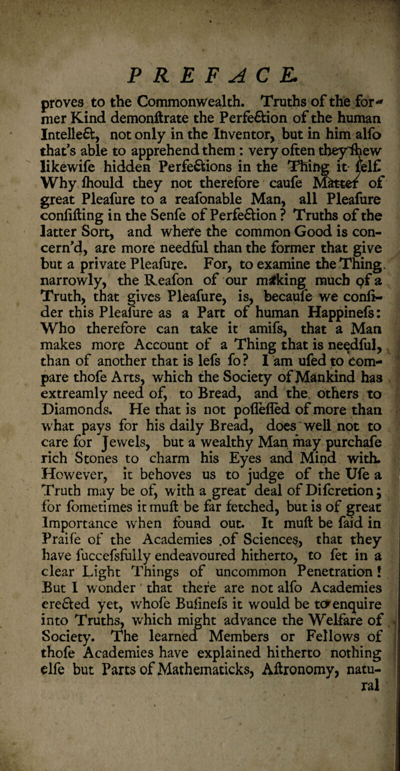 PREFACE. proves to the Commonwealth. Truths of the for¬ mer Kind demonftrate the Perfection of the human Intelle&, not only in the Inventor, but in him alfo that’s able to apprehend them : very often theyihew likewife hidden Perfections in the Thing it- fel£ Why fhould they not therefore caufe Matter of great Pleafure to a reafonable Man, all Pleafure confifting in the Senfe of Perfection ? Truths of the latter Sort, and where the common Good is con¬ cern'd, are more needful than the former that give but a private Pleafure. For, to examine the Thing, narrowly, the Reafon of our making much of a Truth, that gives Pleafure, is, becaufe we confi- der this Pleafure as a Part of human Happinefs: Who therefore can take it amifs, that a Man makes more Account of a Thing that is needful, than of another that is lefs fo? I am ufed to com¬ pare thofe Arts, which the Society of Mankind has extreamly need of, to Bread, and the others to Diamonds. He that is not poflefled of more than w hat pays for his daily Bread, does well not to care for Jewels, but a wealthy Man may purchafe rich Stones to charm his Eyes and Mind with. However, it behoves us to judge of the Ufe a Truth may be of, with a great deal of Difcretion ; for fometirnes itmuft be far fetched, but is of great Importance when found out. It mull be faid in Praife of the Academies .of Sciences, that they have fuccefsfuily endeavoured hitherto, to fet in a clear Light Things of uncommon Penetration! But I wonder that there are not alfo Academies creCfed yet, whofe Bufinefs it would be ter enquire into Truths, which might advance the Welfare of Society. The learned Members or Fellows of thofe Academies have explained hitherto nothing elfe but Parts of Mathematicks, Aftronomy, natu-