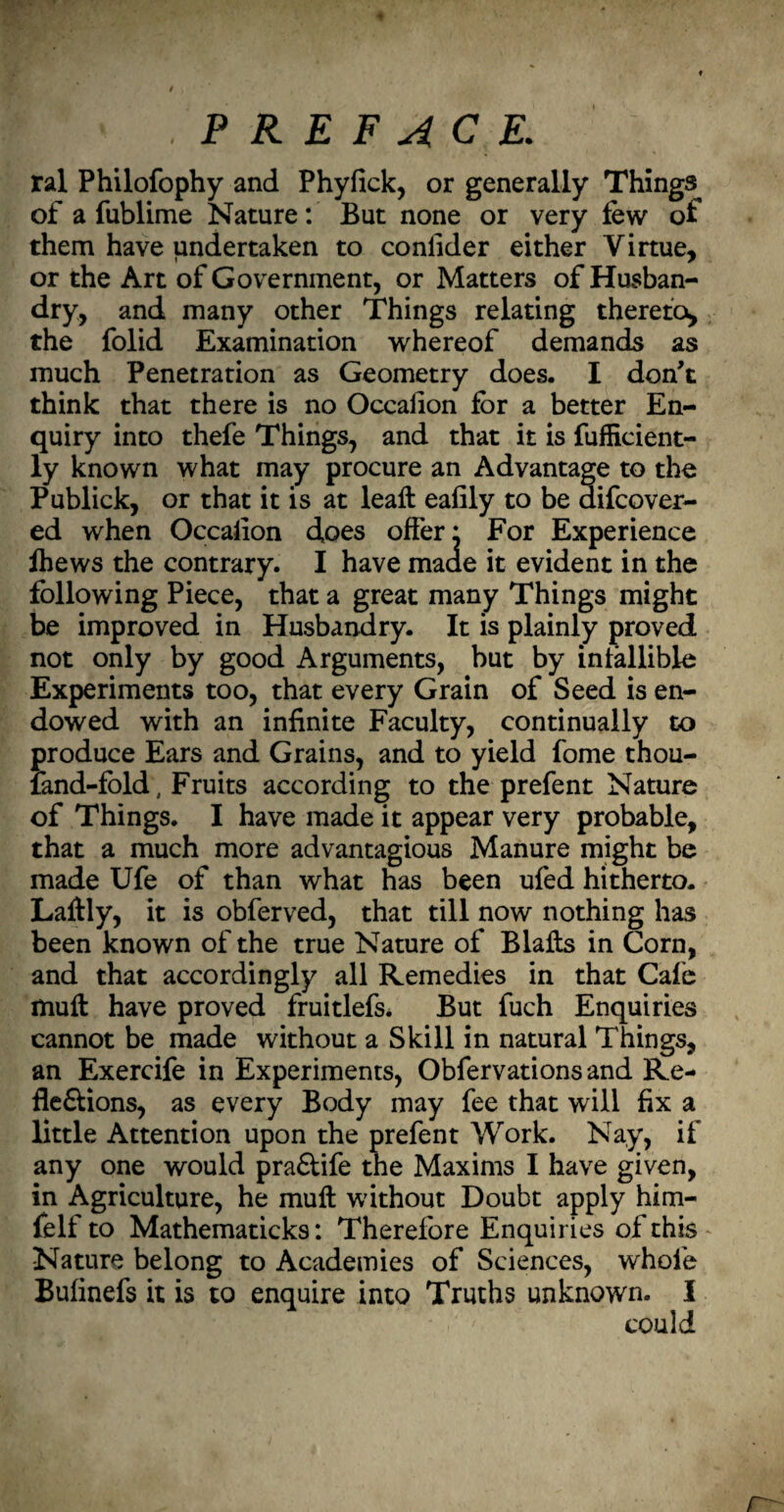 r .PREFACE. ral Philofophy and Phyfick, or generally Things of a fublime Nature: But none or very few of them have undertaken to conlider either Virtue, or the Art of Government, or Matters of Husban¬ dry, and many other Things relating thereto, the folid Examination whereof demands as much Penetration as Geometry does. I don't think that there is no Occafion for a better En¬ quiry into thefe Things, and that it is fufficient- ly known what may procure an Advantage to the Publick, or that it is at leaft eafily to be aifcover- ed when Occaiion does offer* For Experience Ihews the contrary. I have maae it evident in the following Piece, that a great many Things might be improved in Husbandry. It is plainly proved not only by good Arguments, but by infallible Experiments too, that every Grain of Seed is en¬ dowed with an infinite Faculty, continually to produce Ears and Grains, and to yield fome thou- land-fold, Fruits according to the prefent Nature of Things. I have made it appear very probable, that a much more advantagious Manure might be made Ufe of than what has been ufed hitherto. Laftly, it is obferved, that till now nothing has been known of the true Nature of Blafts in Corn, and that accordingly all Remedies in that Cafe muft have proved fruitlefs. But fuch Enquiries cannot be made without a Skill in natural Things, an Exercife in Experiments, Obfervationsand Re¬ flexions, as every Body may fee that will fix a little Attention upon the prefent Work. Nay, if any one would praXife the Maxims I have given, in Agriculture, he muft without Doubt apply him- felf to Mathematicks: Therefore Enquiries of this Nature belong to Academies of Sciences, whole Bufinefs it is to enquire into Truths unknown. I could