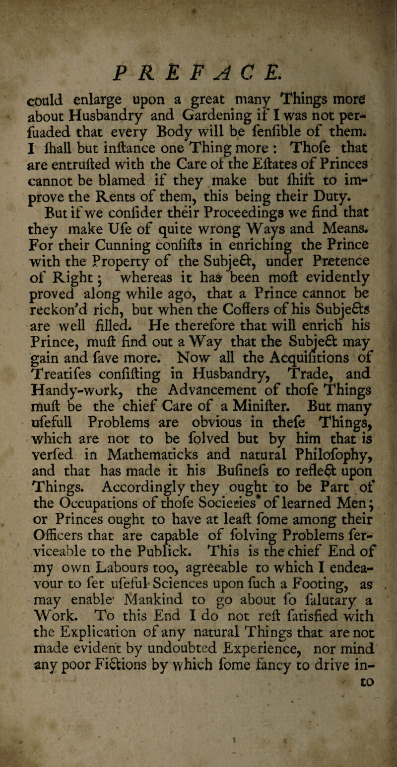 « PREFACE. could enlarge upon a great many Things more about Husbandry and Gardening if I was not per- fuaded that every Body will be fenlible of them. I ihall but inftance one Thing more : Thofe that are entrufted with the Care of the Eftates of Princes cannot be blamed if they make but fhift to im¬ prove the Kents of them, this being their Duty. But if we coniider their Proceedings we find that they make Ufe of quite wrong Ways and Means. For their Cunning conlifts in enriching the Prince with the Property of the Subject, under Pretence of Right; whereas it has- been mod: evidently proved along while ago, that a Prince cannot be reckon'd rich, but when the Coffers of his Subje£ta are well filled. He therefore that will enrich his Prince, mull: find out a Way that the Subje£t may gain and fave more. Now all the Acquifitions of Treatifes confifting in Husbandry, Trade, and Handy-work, the Advancement of thofe Things muft be the chief Care of a Minifter. But many ufefull Problems are obvious in thefe Things, which are not to be folved but by him that is verfed in Mathematicks and natural Philofophy, and that has made it his Bufinefs to refleft upon Things. Accordingly they ought to be Part of the Occupations of thofe Societies* of learned Men; or Princes ought to have at leaft fome among their Officers that are capable of folving Problems fer- viceable to the Publick. This is the chief End of my own Labours too, agreeable to which I endea¬ vour to fet ufeful Sciences upon fuch a Footing, as , may enable1 Mankind to go about fo falutary a Work. To this End I do not reft fatisfied with the Explication of any natural Things that are not made evident by undoubted Experience, nor mind any poor FiStions by which fome fancy to drive in¬ to t