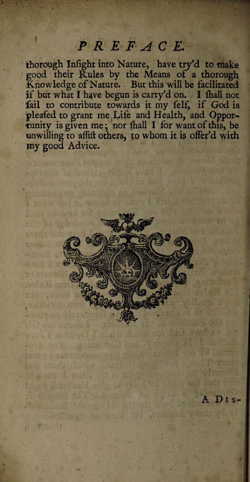 ' jp • PREFACE. thorough Infight into Nature, have try’d to make good their Rules by the Means of a thorough knowledge of Nature. But this will be facilitated if but what I have begun is carry’d on. I lhall not fail to contribute towards it my fel£ if God is pleafed to grant me Life and Health, and Oppor-* cunity is given me* nor lhall I for want of this, be unwilling to affift others, to whom it i$ offer’d with roy good Advice.