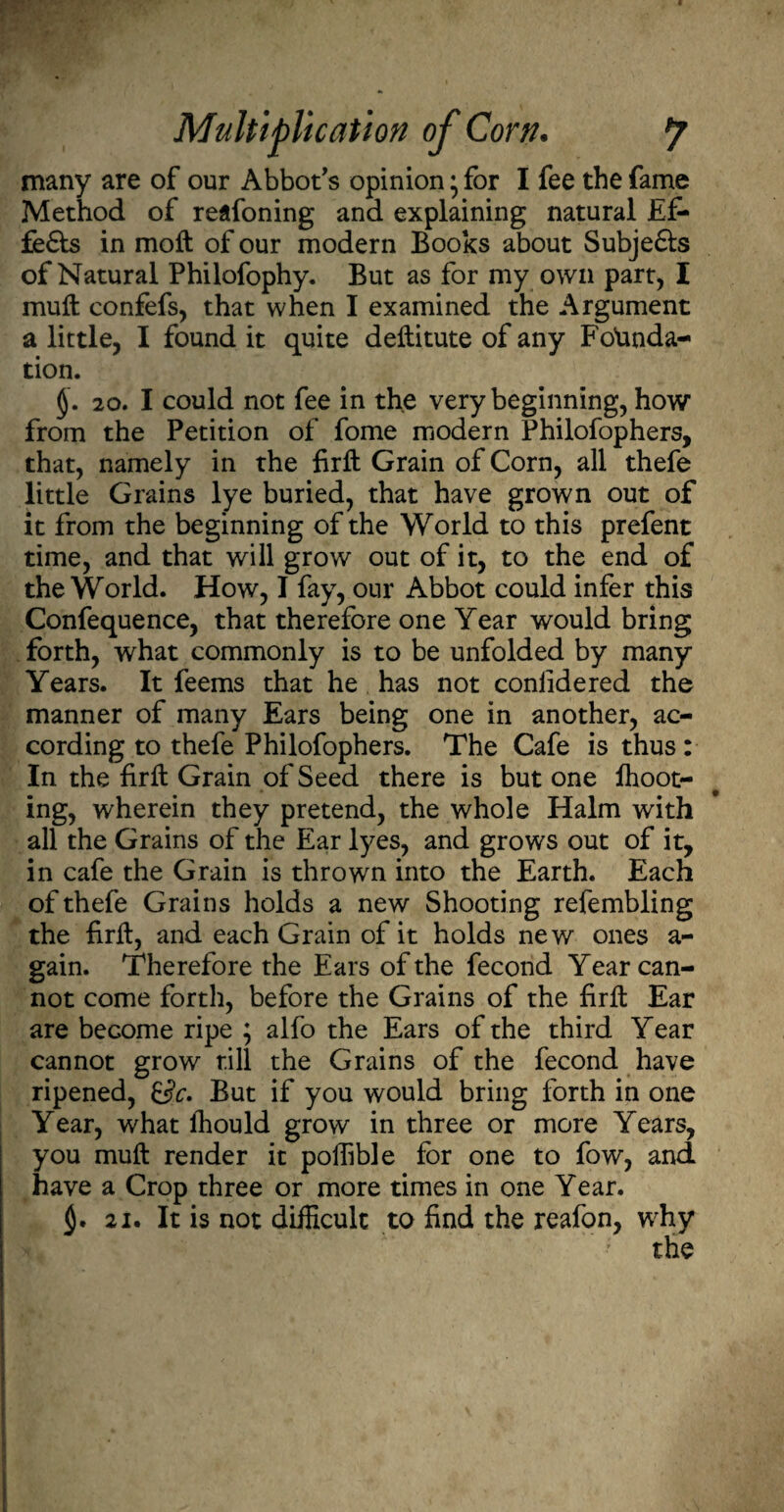 many are of our Abbot's opinion ’ for I fee the fame Method of reafoning and explaining natural Ef- fe£ts in moft of our modern Books about Subjefts of Natural Philofophy. But as for my own part, I mull confefs, that when I examined the Argument a little, I found it quite deftitute of any Founda¬ tion. §. 20. I could not fee in the very beginning, how from the Petition of fome modern Philofophers, that, namely in the firft Grain of Corn, all thefe little Grains lye buried, that have grown out of it from the beginning of the World to this prefent time, and that will grow out of it, to the end of the World. How, I fay, our Abbot could infer this Confequence, that therefore one Year would bring forth, what commonly is to be unfolded by many Years. It feems that he has not conlidered the manner of many Ears being one in another, ac¬ cording to thefe Philofophers. The Cafe is thus: In the firft Grain of Seed there is but one fhoot- ing, wherein they pretend, the whole Halm with all the Grains of the Ear lyes, and grows out of it, in cafe the Grain is thrown into the Earth. Each of thefe Grains holds a new Shooting refembling the firft, and each Grain of it holds new ones a- gain. Therefore the Ears of the fecond Year can¬ not come forth, before the Grains of the firft Ear are become ripe ; alfo the Ears of the third Year cannot grow till the Grains of the fecond have ripened, &c. But if you would bring forth in one Year, what fhould grow in three or more Years, you muft render it poftible for one to fow, and have a Crop three or more times in one Year. 21. It is not difficult to find the reafon, why the